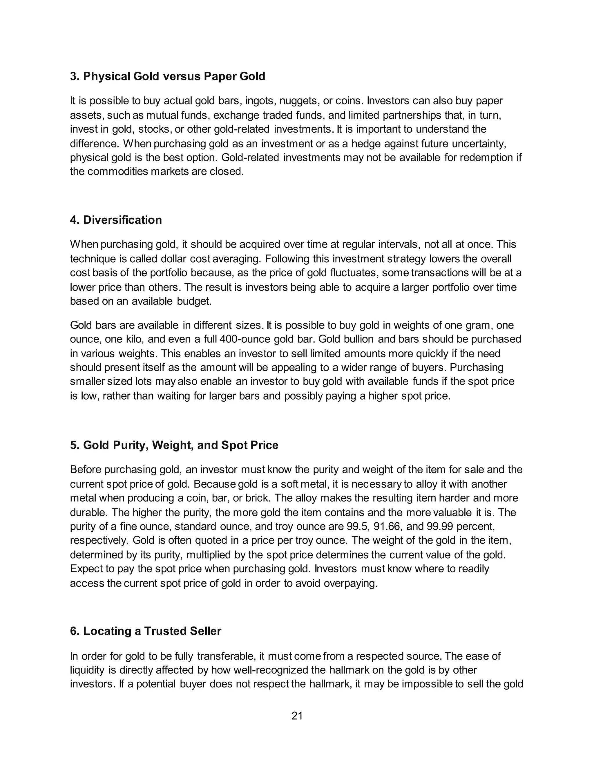 21
3. Physical Gold versus Paper Gold
It is possible to buy actual gold bars, ingots, nuggets, or coins. Investors can also buy paper
assets, such as mutual funds, exchange traded funds, and limited partnerships that, in turn,
invest in gold, stocks, or other gold-related investments. It is important to understand the
difference. When purchasing gold as an investment or as a hedge against future uncertainty,
physical gold is the best option. Gold-related investments may not be available for redemption if
the commodities markets are closed.
4. Diversification
When purchasing gold, it should be acquired over time at regular intervals, not all at once. This
technique is called dollar cost averaging. Following this investment strategy lowers the overall
cost basis of the portfolio because, as the price of gold fluctuates, some transactions will be at a
lower price than others. The result is investors being able to acquire a larger portfolio over time
based on an available budget.
Gold bars are available in different sizes. It is possible to buy gold in weights of one gram, one
ounce, one kilo, and even a full 400-ounce gold bar. Gold bullion and bars should be purchased
in various weights. This enables an investor to sell limited amounts more quickly if the need
should present itself as the amount will be appealing to a wider range of buyers. Purchasing
smaller sized lots may also enable an investor to buy gold with available funds if the spot price
is low, rather than waiting for larger bars and possibly paying a higher spot price.
5. Gold Purity, Weight, and Spot Price
Before purchasing gold, an investor must know the purity and weight of the item for sale and the
current spot price of gold. Because gold is a soft metal, it is necessary to alloy it with another
metal when producing a coin, bar, or brick. The alloy makes the resulting item harder and more
durable. The higher the purity, the more gold the item contains and the more valuable it is. The
purity of a fine ounce, standard ounce, and troy ounce are 99.5, 91.66, and 99.99 percent,
respectively. Gold is often quoted in a price per troy ounce. The weight of the gold in the item,
determined by its purity, multiplied by the spot price determines the current value of the gold.
Expect to pay the spot price when purchasing gold. Investors must know where to readily
access the current spot price of gold in order to avoid overpaying.
6. Locating a Trusted Seller
In order for gold to be fully transferable, it must come from a respected source. The ease of
liquidity is directly affected by how well-recognized the hallmark on the gold is by other
investors. If a potential buyer does not respect the hallmark, it may be impossible to sell the gold
 