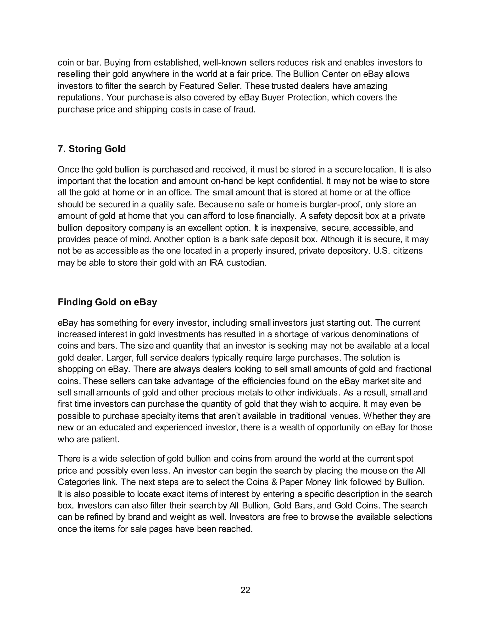 22
coin or bar. Buying from established, well-known sellers reduces risk and enables investors to
reselling their gold anywhere in the world at a fair price. The Bullion Center on eBay allows
investors to filter the search by Featured Seller. These trusted dealers have amazing
reputations. Your purchase is also covered by eBay Buyer Protection, which covers the
purchase price and shipping costs in case of fraud.
7. Storing Gold
Once the gold bullion is purchased and received, it must be stored in a secure location. It is also
important that the location and amount on-hand be kept confidential. It may not be wise to store
all the gold at home or in an office. The small amount that is stored at home or at the office
should be secured in a quality safe. Because no safe or home is burglar-proof, only store an
amount of gold at home that you can afford to lose financially. A safety deposit box at a private
bullion depository company is an excellent option. It is inexpensive, secure, accessible, and
provides peace of mind. Another option is a bank safe deposit box. Although it is secure, it may
not be as accessible as the one located in a properly insured, private depository. U.S. citizens
may be able to store their gold with an IRA custodian.
Finding Gold on eBay
eBay has something for every investor, including small investors just starting out. The current
increased interest in gold investments has resulted in a shortage of various denominations of
coins and bars. The size and quantity that an investor is seeking may not be available at a local
gold dealer. Larger, full service dealers typically require large purchases. The solution is
shopping on eBay. There are always dealers looking to sell small amounts of gold and fractional
coins. These sellers can take advantage of the efficiencies found on the eBay market site and
sell small amounts of gold and other precious metals to other individuals. As a result, small and
first time investors can purchase the quantity of gold that they wish to acquire. It may even be
possible to purchase specialty items that aren’t available in traditional venues. Whether they are
new or an educated and experienced investor, there is a wealth of opportunity on eBay for those
who are patient.
There is a wide selection of gold bullion and coins from around the world at the current spot
price and possibly even less. An investor can begin the search by placing the mouse on the All
Categories link. The next steps are to select the Coins & Paper Money link followed by Bullion.
It is also possible to locate exact items of interest by entering a specific description in the search
box. Investors can also filter their search by All Bullion, Gold Bars, and Gold Coins. The search
can be refined by brand and weight as well. Investors are free to browse the available selections
once the items for sale pages have been reached.
 