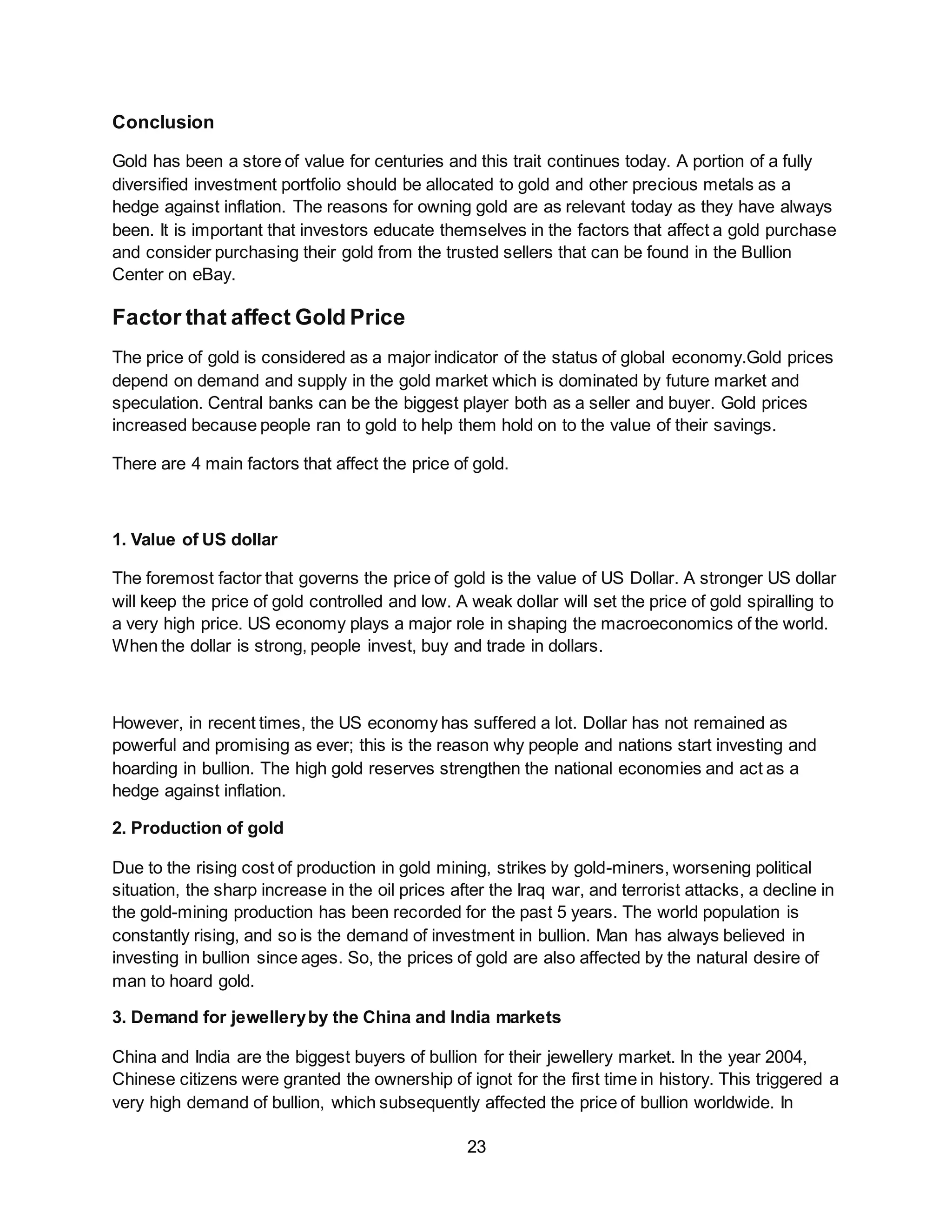23
Conclusion
Gold has been a store of value for centuries and this trait continues today. A portion of a fully
diversified investment portfolio should be allocated to gold and other precious metals as a
hedge against inflation. The reasons for owning gold are as relevant today as they have always
been. It is important that investors educate themselves in the factors that affect a gold purchase
and consider purchasing their gold from the trusted sellers that can be found in the Bullion
Center on eBay.
Factor that affect Gold Price
The price of gold is considered as a major indicator of the status of global economy.Gold prices
depend on demand and supply in the gold market which is dominated by future market and
speculation. Central banks can be the biggest player both as a seller and buyer. Gold prices
increased because people ran to gold to help them hold on to the value of their savings.
There are 4 main factors that affect the price of gold.
1. Value of US dollar
The foremost factor that governs the price of gold is the value of US Dollar. A stronger US dollar
will keep the price of gold controlled and low. A weak dollar will set the price of gold spiralling to
a very high price. US economy plays a major role in shaping the macroeconomics of the world.
When the dollar is strong, people invest, buy and trade in dollars.
However, in recent times, the US economy has suffered a lot. Dollar has not remained as
powerful and promising as ever; this is the reason why people and nations start investing and
hoarding in bullion. The high gold reserves strengthen the national economies and act as a
hedge against inflation.
2. Production of gold
Due to the rising cost of production in gold mining, strikes by gold-miners, worsening political
situation, the sharp increase in the oil prices after the Iraq war, and terrorist attacks, a decline in
the gold-mining production has been recorded for the past 5 years. The world population is
constantly rising, and so is the demand of investment in bullion. Man has always believed in
investing in bullion since ages. So, the prices of gold are also affected by the natural desire of
man to hoard gold.
3. Demand for jewelleryby the China and India markets
China and India are the biggest buyers of bullion for their jewellery market. In the year 2004,
Chinese citizens were granted the ownership of ignot for the first time in history. This triggered a
very high demand of bullion, which subsequently affected the price of bullion worldwide. In
 