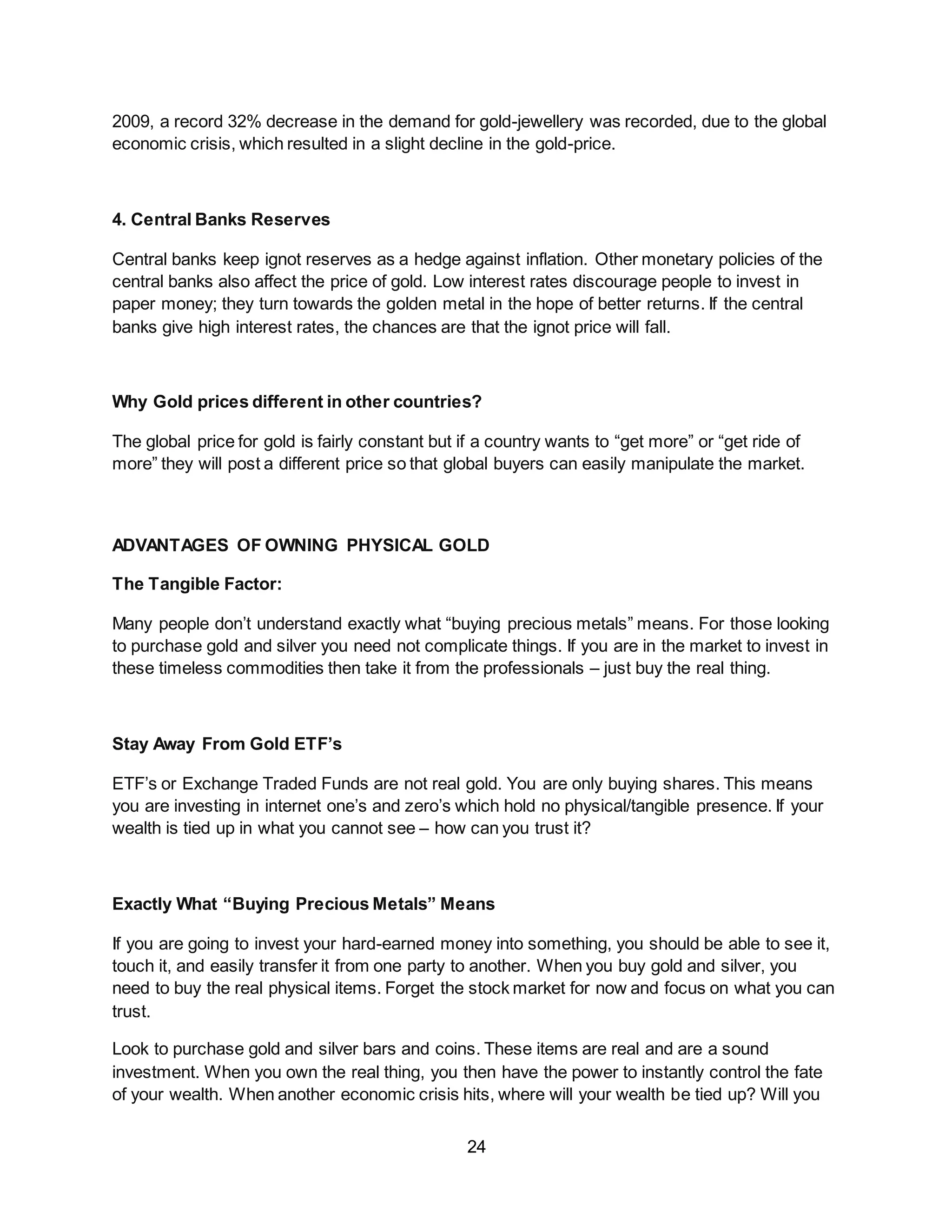 24
2009, a record 32% decrease in the demand for gold-jewellery was recorded, due to the global
economic crisis, which resulted in a slight decline in the gold-price.
4. Central Banks Reserves
Central banks keep ignot reserves as a hedge against inflation. Other monetary policies of the
central banks also affect the price of gold. Low interest rates discourage people to invest in
paper money; they turn towards the golden metal in the hope of better returns. If the central
banks give high interest rates, the chances are that the ignot price will fall.
Why Gold prices different in other countries?
The global price for gold is fairly constant but if a country wants to “get more” or “get ride of
more” they will post a different price so that global buyers can easily manipulate the market.
ADVANTAGES OF OWNING PHYSICAL GOLD
The Tangible Factor:
Many people don’t understand exactly what “buying precious metals” means. For those looking
to purchase gold and silver you need not complicate things. If you are in the market to invest in
these timeless commodities then take it from the professionals – just buy the real thing.
Stay Away From Gold ETF’s
ETF’s or Exchange Traded Funds are not real gold. You are only buying shares. This means
you are investing in internet one’s and zero’s which hold no physical/tangible presence. If your
wealth is tied up in what you cannot see – how can you trust it?
Exactly What “Buying Precious Metals” Means
If you are going to invest your hard-earned money into something, you should be able to see it,
touch it, and easily transfer it from one party to another. When you buy gold and silver, you
need to buy the real physical items. Forget the stock market for now and focus on what you can
trust.
Look to purchase gold and silver bars and coins. These items are real and are a sound
investment. When you own the real thing, you then have the power to instantly control the fate
of your wealth. When another economic crisis hits, where will your wealth be tied up? Will you
 