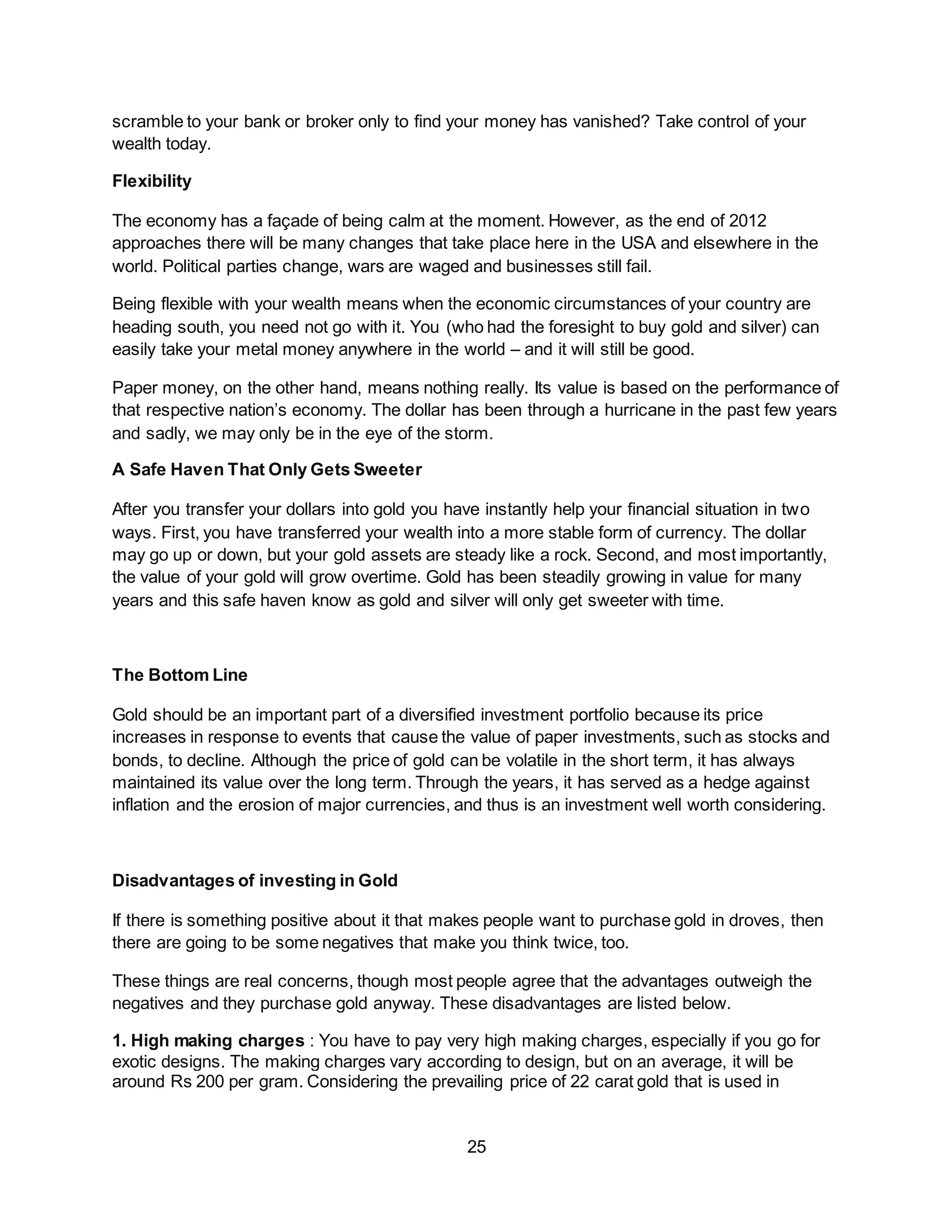 25
scramble to your bank or broker only to find your money has vanished? Take control of your
wealth today.
Flexibility
The economy has a façade of being calm at the moment. However, as the end of 2012
approaches there will be many changes that take place here in the USA and elsewhere in the
world. Political parties change, wars are waged and businesses still fail.
Being flexible with your wealth means when the economic circumstances of your country are
heading south, you need not go with it. You (who had the foresight to buy gold and silver) can
easily take your metal money anywhere in the world – and it will still be good.
Paper money, on the other hand, means nothing really. Its value is based on the performance of
that respective nation’s economy. The dollar has been through a hurricane in the past few years
and sadly, we may only be in the eye of the storm.
A Safe Haven That Only Gets Sweeter
After you transfer your dollars into gold you have instantly help your financial situation in two
ways. First, you have transferred your wealth into a more stable form of currency. The dollar
may go up or down, but your gold assets are steady like a rock. Second, and most importantly,
the value of your gold will grow overtime. Gold has been steadily growing in value for many
years and this safe haven know as gold and silver will only get sweeter with time.
The Bottom Line
Gold should be an important part of a diversified investment portfolio because its price
increases in response to events that cause the value of paper investments, such as stocks and
bonds, to decline. Although the price of gold can be volatile in the short term, it has always
maintained its value over the long term. Through the years, it has served as a hedge against
inflation and the erosion of major currencies, and thus is an investment well worth considering.
Disadvantages of investing in Gold
If there is something positive about it that makes people want to purchase gold in droves, then
there are going to be some negatives that make you think twice, too.
These things are real concerns, though most people agree that the advantages outweigh the
negatives and they purchase gold anyway. These disadvantages are listed below.
1. High making charges : You have to pay very high making charges, especially if you go for
exotic designs. The making charges vary according to design, but on an average, it will be
around Rs 200 per gram. Considering the prevailing price of 22 carat gold that is used in
 