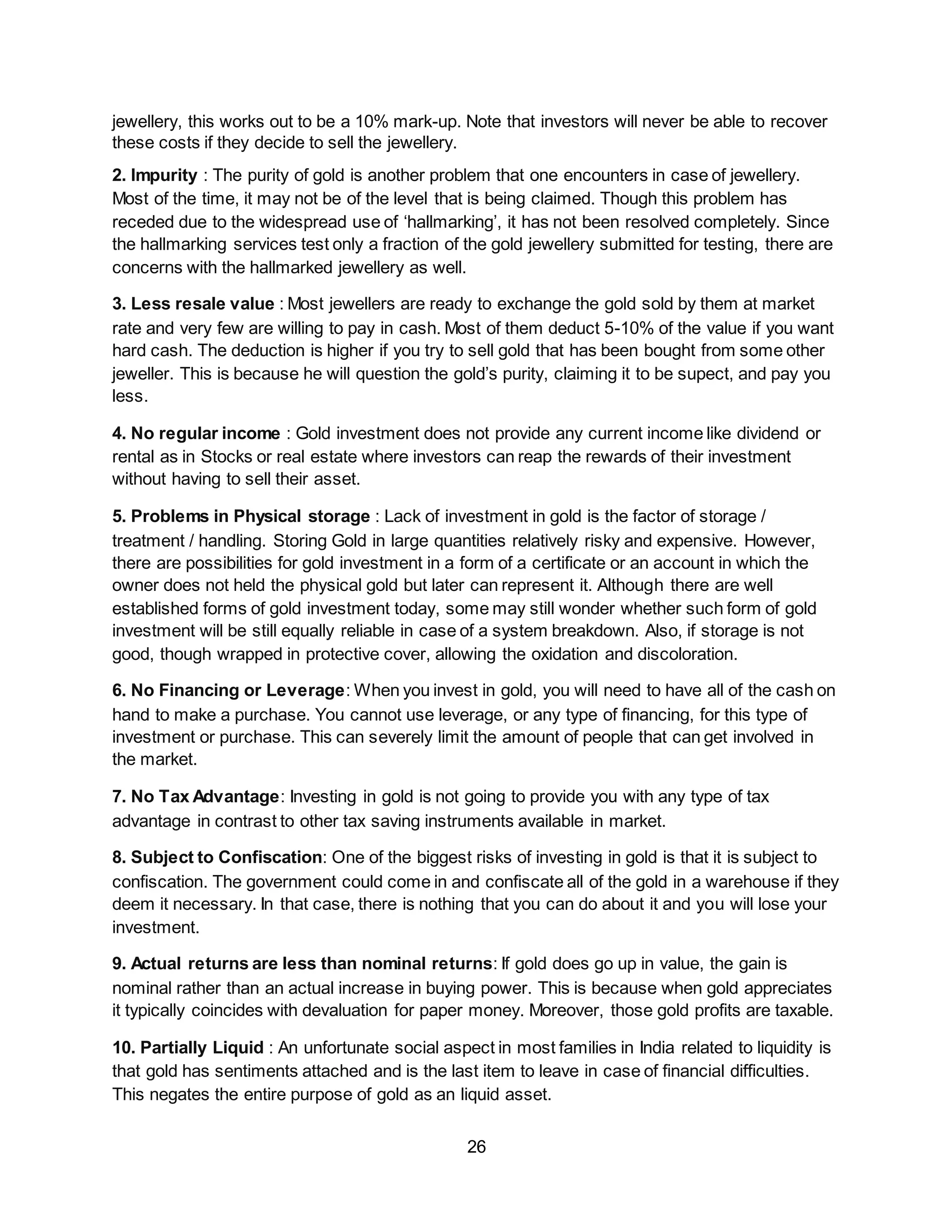 26
jewellery, this works out to be a 10% mark-up. Note that investors will never be able to recover
these costs if they decide to sell the jewellery.
2. Impurity : The purity of gold is another problem that one encounters in case of jewellery.
Most of the time, it may not be of the level that is being claimed. Though this problem has
receded due to the widespread use of ‘hallmarking’, it has not been resolved completely. Since
the hallmarking services test only a fraction of the gold jewellery submitted for testing, there are
concerns with the hallmarked jewellery as well.
3. Less resale value : Most jewellers are ready to exchange the gold sold by them at market
rate and very few are willing to pay in cash. Most of them deduct 5-10% of the value if you want
hard cash. The deduction is higher if you try to sell gold that has been bought from some other
jeweller. This is because he will question the gold’s purity, claiming it to be supect, and pay you
less.
4. No regular income : Gold investment does not provide any current income like dividend or
rental as in Stocks or real estate where investors can reap the rewards of their investment
without having to sell their asset.
5. Problems in Physical storage : Lack of investment in gold is the factor of storage /
treatment / handling. Storing Gold in large quantities relatively risky and expensive. However,
there are possibilities for gold investment in a form of a certificate or an account in which the
owner does not held the physical gold but later can represent it. Although there are well
established forms of gold investment today, some may still wonder whether such form of gold
investment will be still equally reliable in case of a system breakdown. Also, if storage is not
good, though wrapped in protective cover, allowing the oxidation and discoloration.
6. No Financing or Leverage: When you invest in gold, you will need to have all of the cash on
hand to make a purchase. You cannot use leverage, or any type of financing, for this type of
investment or purchase. This can severely limit the amount of people that can get involved in
the market.
7. No Tax Advantage: Investing in gold is not going to provide you with any type of tax
advantage in contrast to other tax saving instruments available in market.
8. Subject to Confiscation: One of the biggest risks of investing in gold is that it is subject to
confiscation. The government could come in and confiscate all of the gold in a warehouse if they
deem it necessary. In that case, there is nothing that you can do about it and you will lose your
investment.
9. Actual returns are less than nominal returns: If gold does go up in value, the gain is
nominal rather than an actual increase in buying power. This is because when gold appreciates
it typically coincides with devaluation for paper money. Moreover, those gold profits are taxable.
10. Partially Liquid : An unfortunate social aspect in most families in India related to liquidity is
that gold has sentiments attached and is the last item to leave in case of financial difficulties.
This negates the entire purpose of gold as an liquid asset.
 