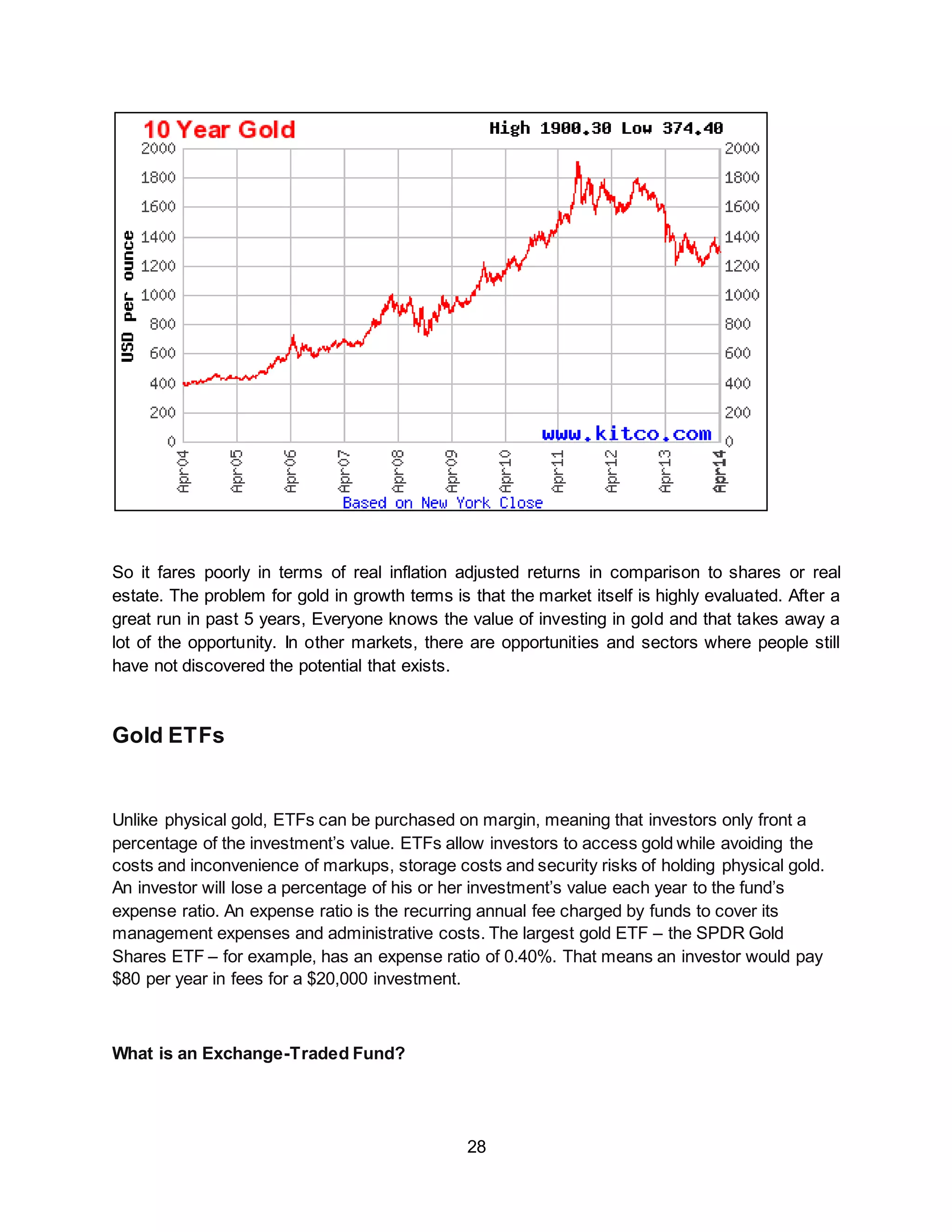 28
So it fares poorly in terms of real inflation adjusted returns in comparison to shares or real
estate. The problem for gold in growth terms is that the market itself is highly evaluated. After a
great run in past 5 years, Everyone knows the value of investing in gold and that takes away a
lot of the opportunity. In other markets, there are opportunities and sectors where people still
have not discovered the potential that exists.
Gold ETFs
Unlike physical gold, ETFs can be purchased on margin, meaning that investors only front a
percentage of the investment’s value. ETFs allow investors to access gold while avoiding the
costs and inconvenience of markups, storage costs and security risks of holding physical gold.
An investor will lose a percentage of his or her investment’s value each year to the fund’s
expense ratio. An expense ratio is the recurring annual fee charged by funds to cover its
management expenses and administrative costs. The largest gold ETF – the SPDR Gold
Shares ETF – for example, has an expense ratio of 0.40%. That means an investor would pay
$80 per year in fees for a $20,000 investment.
What is an Exchange-Traded Fund?
 