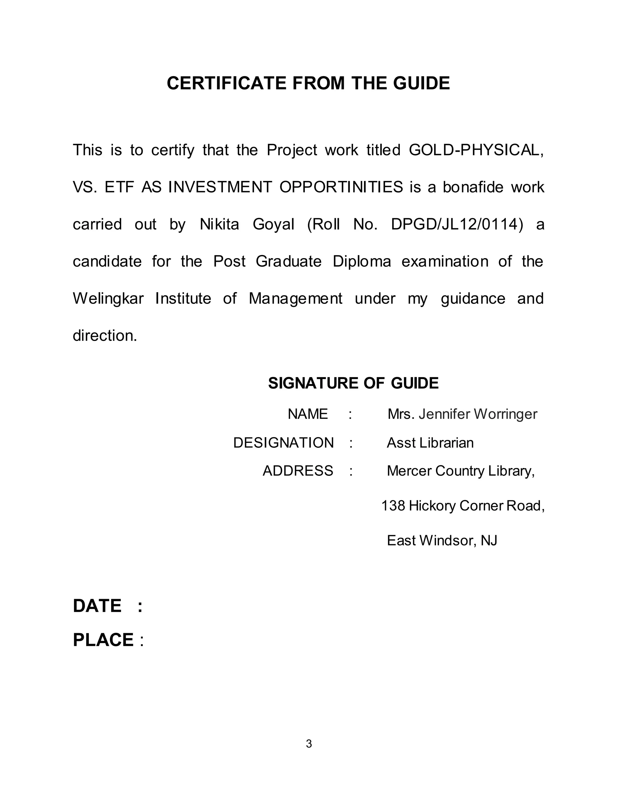 3
CERTIFICATE FROM THE GUIDE
This is to certify that the Project work titled GOLD-PHYSICAL,
VS. ETF AS INVESTMENT OPPORTINITIES is a bonafide work
carried out by Nikita Goyal (Roll No. DPGD/JL12/0114) a
candidate for the Post Graduate Diploma examination of the
Welingkar Institute of Management under my guidance and
direction.
SIGNATURE OF GUIDE
NAME : Mrs. Jennifer Worringer
DESIGNATION : Asst Librarian
ADDRESS : Mercer Country Library,
138 Hickory Corner Road,
East Windsor, NJ
DATE :
PLACE :
 
