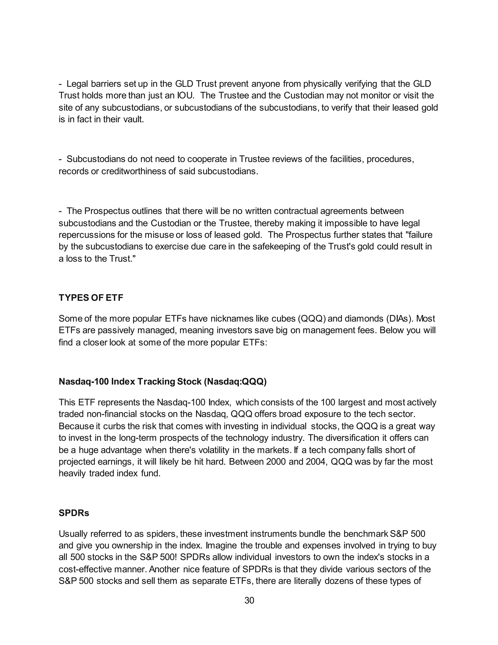 30
- Legal barriers set up in the GLD Trust prevent anyone from physically verifying that the GLD
Trust holds more than just an IOU. The Trustee and the Custodian may not monitor or visit the
site of any subcustodians, or subcustodians of the subcustodians, to verify that their leased gold
is in fact in their vault.
- Subcustodians do not need to cooperate in Trustee reviews of the facilities, procedures,
records or creditworthiness of said subcustodians.
- The Prospectus outlines that there will be no written contractual agreements between
subcustodians and the Custodian or the Trustee, thereby making it impossible to have legal
repercussions for the misuse or loss of leased gold. The Prospectus further states that "failure
by the subcustodians to exercise due care in the safekeeping of the Trust's gold could result in
a loss to the Trust."
TYPES OF ETF
Some of the more popular ETFs have nicknames like cubes (QQQ) and diamonds (DIAs). Most
ETFs are passively managed, meaning investors save big on management fees. Below you will
find a closer look at some of the more popular ETFs:
Nasdaq-100 Index Tracking Stock (Nasdaq:QQQ)
This ETF represents the Nasdaq-100 Index, which consists of the 100 largest and most actively
traded non-financial stocks on the Nasdaq, QQQ offers broad exposure to the tech sector.
Because it curbs the risk that comes with investing in individual stocks, the QQQ is a great way
to invest in the long-term prospects of the technology industry. The diversification it offers can
be a huge advantage when there's volatility in the markets. If a tech company falls short of
projected earnings, it will likely be hit hard. Between 2000 and 2004, QQQ was by far the most
heavily traded index fund.
SPDRs
Usually referred to as spiders, these investment instruments bundle the benchmark S&P 500
and give you ownership in the index. Imagine the trouble and expenses involved in trying to buy
all 500 stocks in the S&P 500! SPDRs allow individual investors to own the index's stocks in a
cost-effective manner. Another nice feature of SPDRs is that they divide various sectors of the
S&P 500 stocks and sell them as separate ETFs, there are literally dozens of these types of
 
