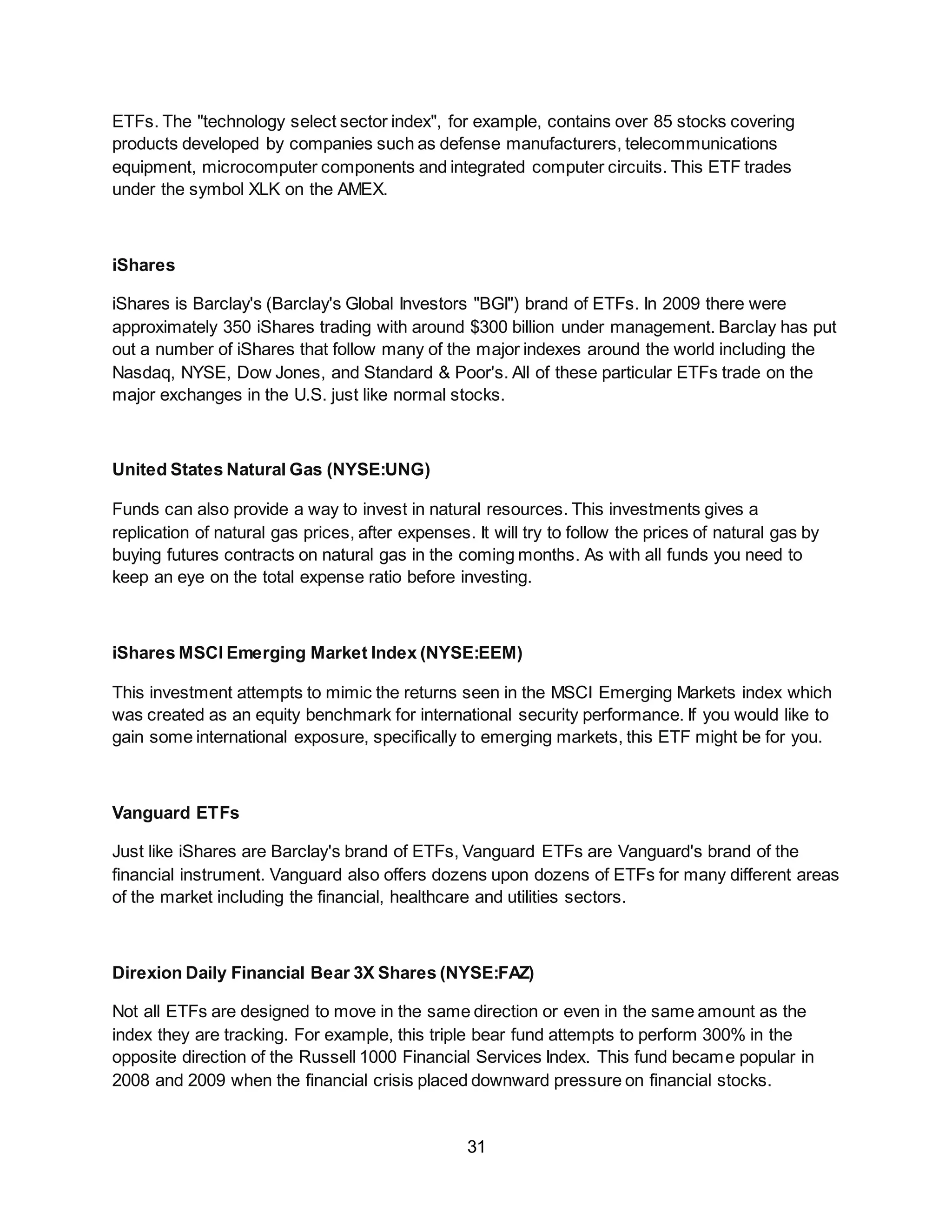 31
ETFs. The "technology select sector index", for example, contains over 85 stocks covering
products developed by companies such as defense manufacturers, telecommunications
equipment, microcomputer components and integrated computer circuits. This ETF trades
under the symbol XLK on the AMEX.
iShares
iShares is Barclay's (Barclay's Global Investors "BGI") brand of ETFs. In 2009 there were
approximately 350 iShares trading with around $300 billion under management. Barclay has put
out a number of iShares that follow many of the major indexes around the world including the
Nasdaq, NYSE, Dow Jones, and Standard & Poor's. All of these particular ETFs trade on the
major exchanges in the U.S. just like normal stocks.
United States Natural Gas (NYSE:UNG)
Funds can also provide a way to invest in natural resources. This investments gives a
replication of natural gas prices, after expenses. It will try to follow the prices of natural gas by
buying futures contracts on natural gas in the coming months. As with all funds you need to
keep an eye on the total expense ratio before investing.
iShares MSCI Emerging Market Index (NYSE:EEM)
This investment attempts to mimic the returns seen in the MSCI Emerging Markets index which
was created as an equity benchmark for international security performance. If you would like to
gain some international exposure, specifically to emerging markets, this ETF might be for you.
Vanguard ETFs
Just like iShares are Barclay's brand of ETFs, Vanguard ETFs are Vanguard's brand of the
financial instrument. Vanguard also offers dozens upon dozens of ETFs for many different areas
of the market including the financial, healthcare and utilities sectors.
Direxion Daily Financial Bear 3X Shares (NYSE:FAZ)
Not all ETFs are designed to move in the same direction or even in the same amount as the
index they are tracking. For example, this triple bear fund attempts to perform 300% in the
opposite direction of the Russell 1000 Financial Services Index. This fund became popular in
2008 and 2009 when the financial crisis placed downward pressure on financial stocks.
 