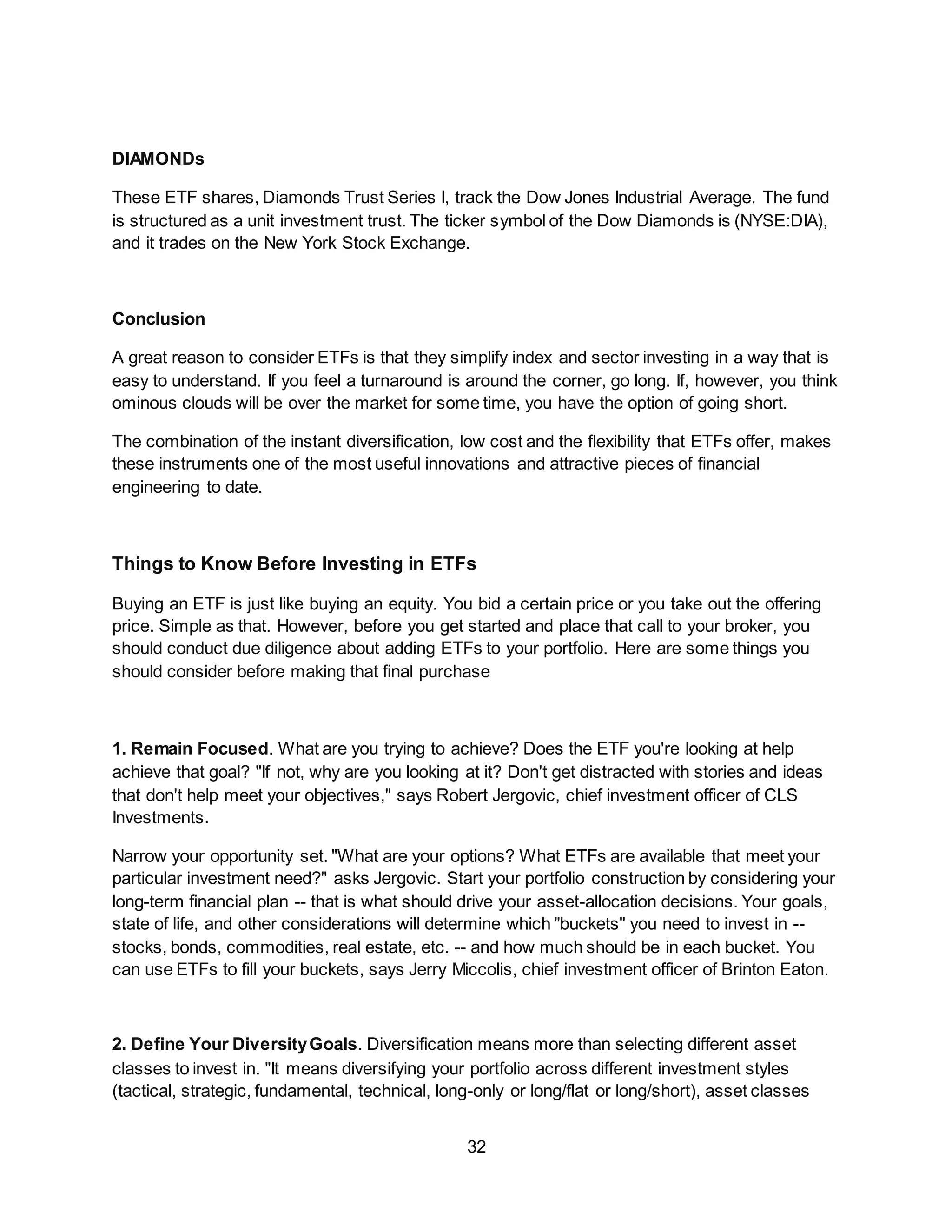 32
DIAMONDs
These ETF shares, Diamonds Trust Series I, track the Dow Jones Industrial Average. The fund
is structured as a unit investment trust. The ticker symbol of the Dow Diamonds is (NYSE:DIA),
and it trades on the New York Stock Exchange.
Conclusion
A great reason to consider ETFs is that they simplify index and sector investing in a way that is
easy to understand. If you feel a turnaround is around the corner, go long. If, however, you think
ominous clouds will be over the market for some time, you have the option of going short.
The combination of the instant diversification, low cost and the flexibility that ETFs offer, makes
these instruments one of the most useful innovations and attractive pieces of financial
engineering to date.
Things to Know Before Investing in ETFs
Buying an ETF is just like buying an equity. You bid a certain price or you take out the offering
price. Simple as that. However, before you get started and place that call to your broker, you
should conduct due diligence about adding ETFs to your portfolio. Here are some things you
should consider before making that final purchase
1. Remain Focused. What are you trying to achieve? Does the ETF you're looking at help
achieve that goal? "If not, why are you looking at it? Don't get distracted with stories and ideas
that don't help meet your objectives," says Robert Jergovic, chief investment officer of CLS
Investments.
Narrow your opportunity set. "What are your options? What ETFs are available that meet your
particular investment need?" asks Jergovic. Start your portfolio construction by considering your
long-term financial plan -- that is what should drive your asset-allocation decisions. Your goals,
state of life, and other considerations will determine which "buckets" you need to invest in --
stocks, bonds, commodities, real estate, etc. -- and how much should be in each bucket. You
can use ETFs to fill your buckets, says Jerry Miccolis, chief investment officer of Brinton Eaton.
2. Define Your DiversityGoals. Diversification means more than selecting different asset
classes to invest in. "It means diversifying your portfolio across different investment styles
(tactical, strategic, fundamental, technical, long-only or long/flat or long/short), asset classes
 