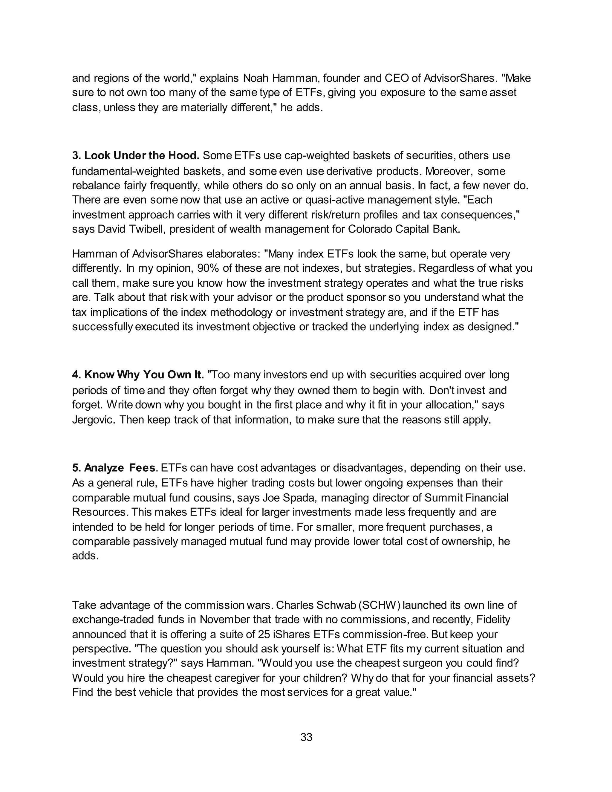 33
and regions of the world," explains Noah Hamman, founder and CEO of AdvisorShares. "Make
sure to not own too many of the same type of ETFs, giving you exposure to the same asset
class, unless they are materially different," he adds.
3. Look Under the Hood. Some ETFs use cap-weighted baskets of securities, others use
fundamental-weighted baskets, and some even use derivative products. Moreover, some
rebalance fairly frequently, while others do so only on an annual basis. In fact, a few never do.
There are even some now that use an active or quasi-active management style. "Each
investment approach carries with it very different risk/return profiles and tax consequences,"
says David Twibell, president of wealth management for Colorado Capital Bank.
Hamman of AdvisorShares elaborates: "Many index ETFs look the same, but operate very
differently. In my opinion, 90% of these are not indexes, but strategies. Regardless of what you
call them, make sure you know how the investment strategy operates and what the true risks
are. Talk about that risk with your advisor or the product sponsor so you understand what the
tax implications of the index methodology or investment strategy are, and if the ETF has
successfully executed its investment objective or tracked the underlying index as designed."
4. Know Why You Own It. "Too many investors end up with securities acquired over long
periods of time and they often forget why they owned them to begin with. Don't invest and
forget. Write down why you bought in the first place and why it fit in your allocation," says
Jergovic. Then keep track of that information, to make sure that the reasons still apply.
5. Analyze Fees. ETFs can have cost advantages or disadvantages, depending on their use.
As a general rule, ETFs have higher trading costs but lower ongoing expenses than their
comparable mutual fund cousins, says Joe Spada, managing director of Summit Financial
Resources. This makes ETFs ideal for larger investments made less frequently and are
intended to be held for longer periods of time. For smaller, more frequent purchases, a
comparable passively managed mutual fund may provide lower total cost of ownership, he
adds.
Take advantage of the commission wars. Charles Schwab (SCHW) launched its own line of
exchange-traded funds in November that trade with no commissions, and recently, Fidelity
announced that it is offering a suite of 25 iShares ETFs commission-free. But keep your
perspective. "The question you should ask yourself is: What ETF fits my current situation and
investment strategy?" says Hamman. "Would you use the cheapest surgeon you could find?
Would you hire the cheapest caregiver for your children? Why do that for your financial assets?
Find the best vehicle that provides the most services for a great value."
 