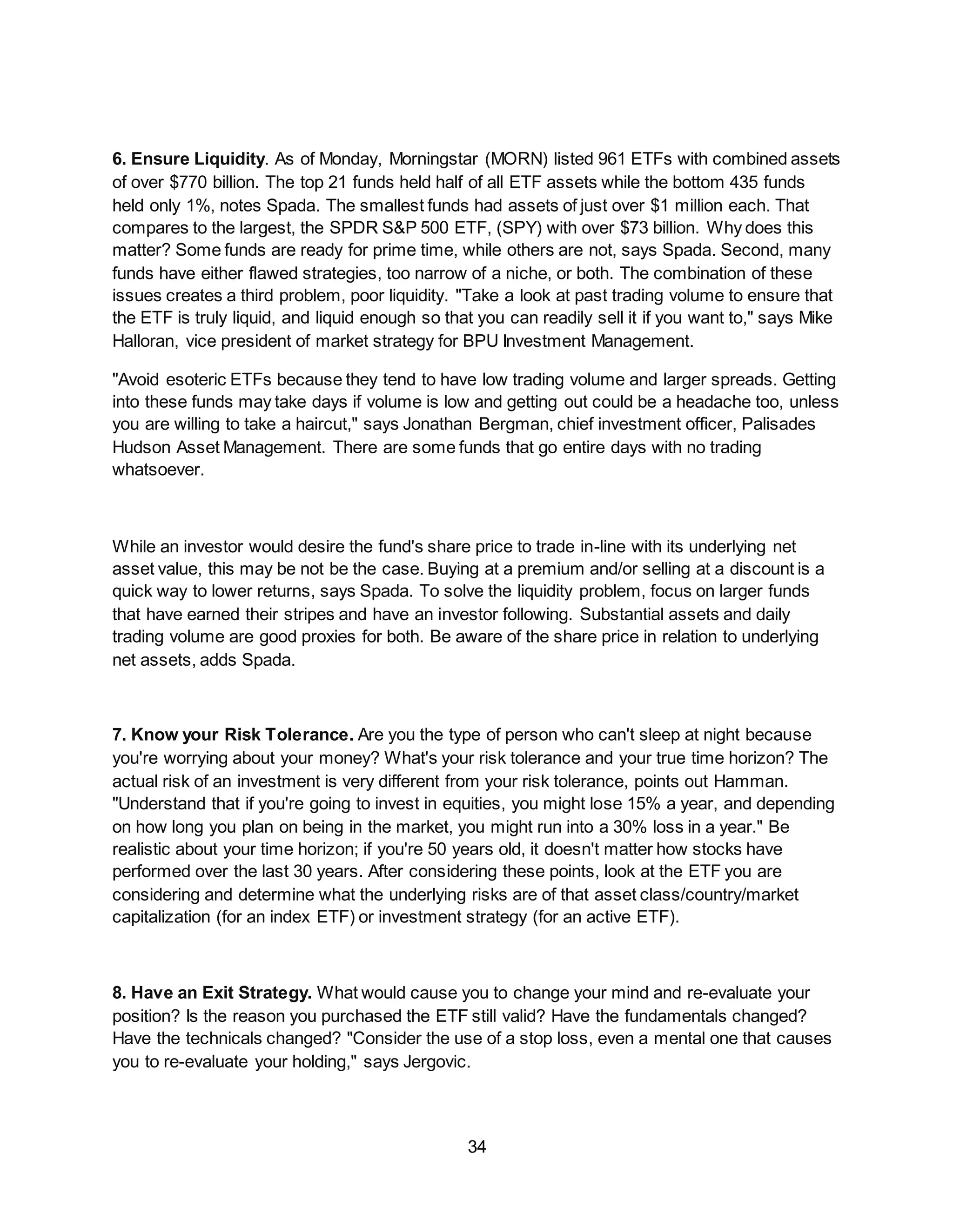 34
6. Ensure Liquidity. As of Monday, Morningstar (MORN) listed 961 ETFs with combined assets
of over $770 billion. The top 21 funds held half of all ETF assets while the bottom 435 funds
held only 1%, notes Spada. The smallest funds had assets of just over $1 million each. That
compares to the largest, the SPDR S&P 500 ETF, (SPY) with over $73 billion. Why does this
matter? Some funds are ready for prime time, while others are not, says Spada. Second, many
funds have either flawed strategies, too narrow of a niche, or both. The combination of these
issues creates a third problem, poor liquidity. "Take a look at past trading volume to ensure that
the ETF is truly liquid, and liquid enough so that you can readily sell it if you want to," says Mike
Halloran, vice president of market strategy for BPU Investment Management.
"Avoid esoteric ETFs because they tend to have low trading volume and larger spreads. Getting
into these funds may take days if volume is low and getting out could be a headache too, unless
you are willing to take a haircut," says Jonathan Bergman, chief investment officer, Palisades
Hudson Asset Management. There are some funds that go entire days with no trading
whatsoever.
While an investor would desire the fund's share price to trade in-line with its underlying net
asset value, this may be not be the case. Buying at a premium and/or selling at a discount is a
quick way to lower returns, says Spada. To solve the liquidity problem, focus on larger funds
that have earned their stripes and have an investor following. Substantial assets and daily
trading volume are good proxies for both. Be aware of the share price in relation to underlying
net assets, adds Spada.
7. Know your Risk Tolerance. Are you the type of person who can't sleep at night because
you're worrying about your money? What's your risk tolerance and your true time horizon? The
actual risk of an investment is very different from your risk tolerance, points out Hamman.
"Understand that if you're going to invest in equities, you might lose 15% a year, and depending
on how long you plan on being in the market, you might run into a 30% loss in a year." Be
realistic about your time horizon; if you're 50 years old, it doesn't matter how stocks have
performed over the last 30 years. After considering these points, look at the ETF you are
considering and determine what the underlying risks are of that asset class/country/market
capitalization (for an index ETF) or investment strategy (for an active ETF).
8. Have an Exit Strategy. What would cause you to change your mind and re-evaluate your
position? Is the reason you purchased the ETF still valid? Have the fundamentals changed?
Have the technicals changed? "Consider the use of a stop loss, even a mental one that causes
you to re-evaluate your holding," says Jergovic.
 