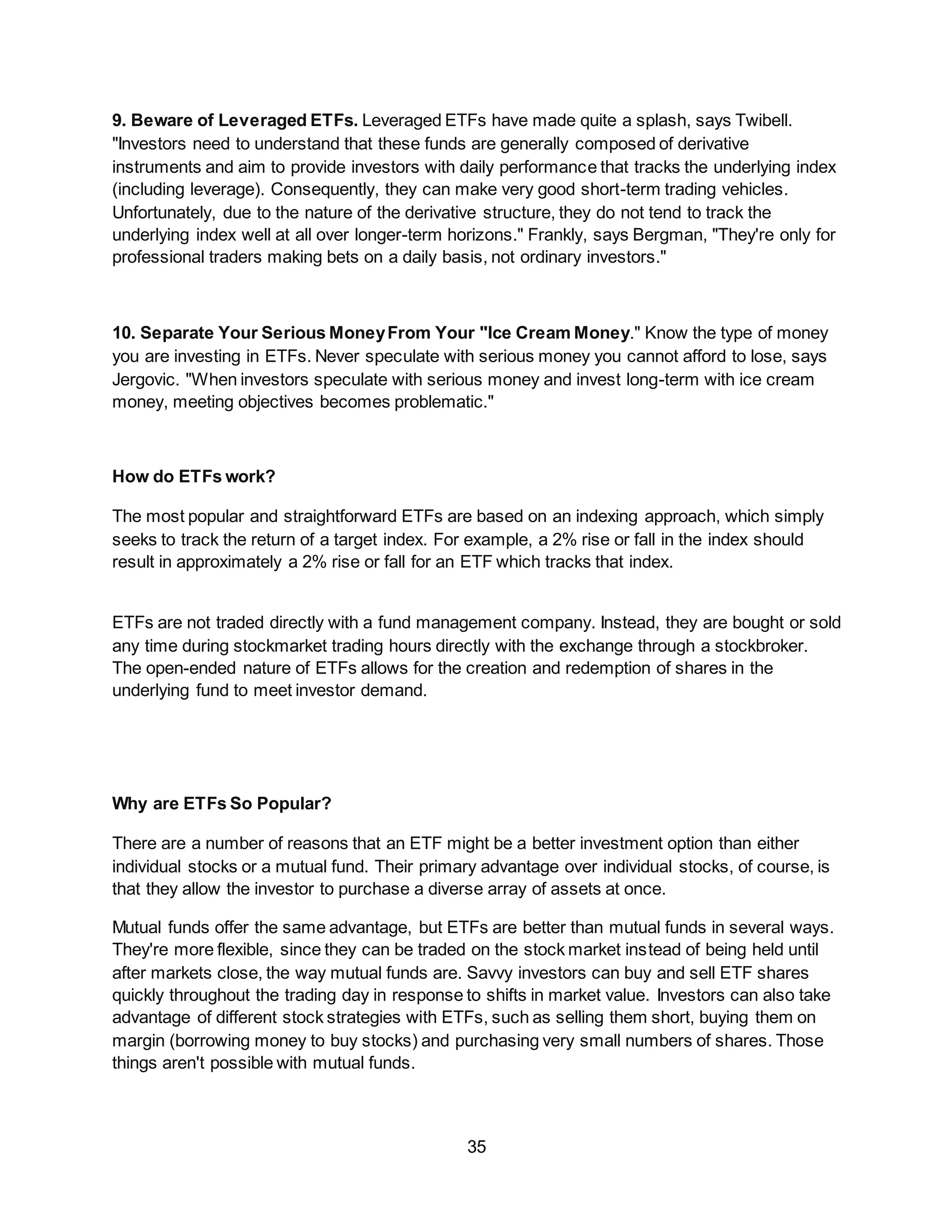 35
9. Beware of Leveraged ETFs. Leveraged ETFs have made quite a splash, says Twibell.
"Investors need to understand that these funds are generally composed of derivative
instruments and aim to provide investors with daily performance that tracks the underlying index
(including leverage). Consequently, they can make very good short-term trading vehicles.
Unfortunately, due to the nature of the derivative structure, they do not tend to track the
underlying index well at all over longer-term horizons." Frankly, says Bergman, "They're only for
professional traders making bets on a daily basis, not ordinary investors."
10. Separate Your Serious MoneyFrom Your "Ice Cream Money." Know the type of money
you are investing in ETFs. Never speculate with serious money you cannot afford to lose, says
Jergovic. "When investors speculate with serious money and invest long-term with ice cream
money, meeting objectives becomes problematic."
How do ETFs work?
The most popular and straightforward ETFs are based on an indexing approach, which simply
seeks to track the return of a target index. For example, a 2% rise or fall in the index should
result in approximately a 2% rise or fall for an ETF which tracks that index.
ETFs are not traded directly with a fund management company. Instead, they are bought or sold
any time during stockmarket trading hours directly with the exchange through a stockbroker.
The open-ended nature of ETFs allows for the creation and redemption of shares in the
underlying fund to meet investor demand.
Why are ETFs So Popular?
There are a number of reasons that an ETF might be a better investment option than either
individual stocks or a mutual fund. Their primary advantage over individual stocks, of course, is
that they allow the investor to purchase a diverse array of assets at once.
Mutual funds offer the same advantage, but ETFs are better than mutual funds in several ways.
They're more flexible, since they can be traded on the stock market instead of being held until
after markets close, the way mutual funds are. Savvy investors can buy and sell ETF shares
quickly throughout the trading day in response to shifts in market value. Investors can also take
advantage of different stock strategies with ETFs, such as selling them short, buying them on
margin (borrowing money to buy stocks) and purchasing very small numbers of shares. Those
things aren't possible with mutual funds.
 