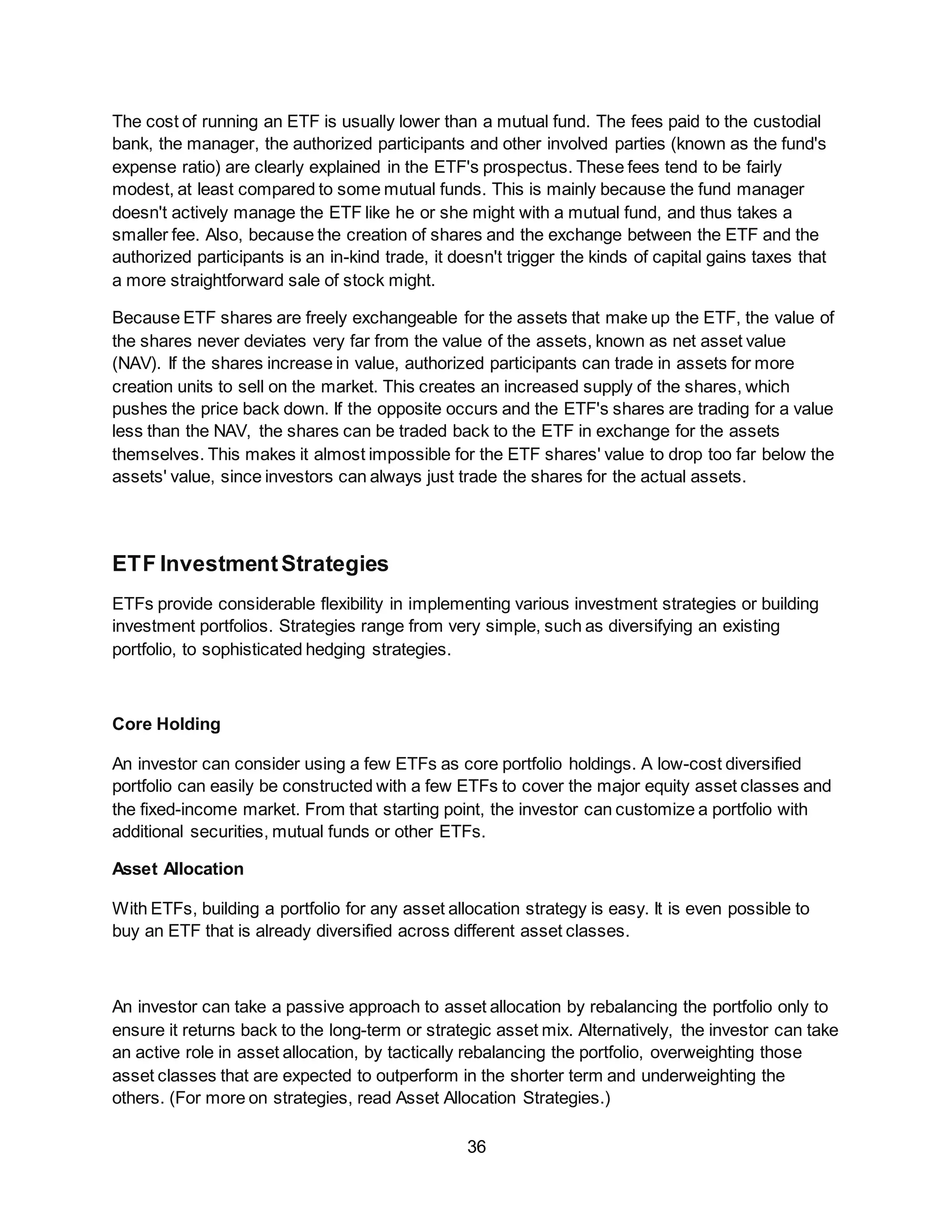 36
The cost of running an ETF is usually lower than a mutual fund. The fees paid to the custodial
bank, the manager, the authorized participants and other involved parties (known as the fund's
expense ratio) are clearly explained in the ETF's prospectus. These fees tend to be fairly
modest, at least compared to some mutual funds. This is mainly because the fund manager
doesn't actively manage the ETF like he or she might with a mutual fund, and thus takes a
smaller fee. Also, because the creation of shares and the exchange between the ETF and the
authorized participants is an in-kind trade, it doesn't trigger the kinds of capital gains taxes that
a more straightforward sale of stock might.
Because ETF shares are freely exchangeable for the assets that make up the ETF, the value of
the shares never deviates very far from the value of the assets, known as net asset value
(NAV). If the shares increase in value, authorized participants can trade in assets for more
creation units to sell on the market. This creates an increased supply of the shares, which
pushes the price back down. If the opposite occurs and the ETF's shares are trading for a value
less than the NAV, the shares can be traded back to the ETF in exchange for the assets
themselves. This makes it almost impossible for the ETF shares' value to drop too far below the
assets' value, since investors can always just trade the shares for the actual assets.
ETF InvestmentStrategies
ETFs provide considerable flexibility in implementing various investment strategies or building
investment portfolios. Strategies range from very simple, such as diversifying an existing
portfolio, to sophisticated hedging strategies.
Core Holding
An investor can consider using a few ETFs as core portfolio holdings. A low-cost diversified
portfolio can easily be constructed with a few ETFs to cover the major equity asset classes and
the fixed-income market. From that starting point, the investor can customize a portfolio with
additional securities, mutual funds or other ETFs.
Asset Allocation
With ETFs, building a portfolio for any asset allocation strategy is easy. It is even possible to
buy an ETF that is already diversified across different asset classes.
An investor can take a passive approach to asset allocation by rebalancing the portfolio only to
ensure it returns back to the long-term or strategic asset mix. Alternatively, the investor can take
an active role in asset allocation, by tactically rebalancing the portfolio, overweighting those
asset classes that are expected to outperform in the shorter term and underweighting the
others. (For more on strategies, read Asset Allocation Strategies.)
 