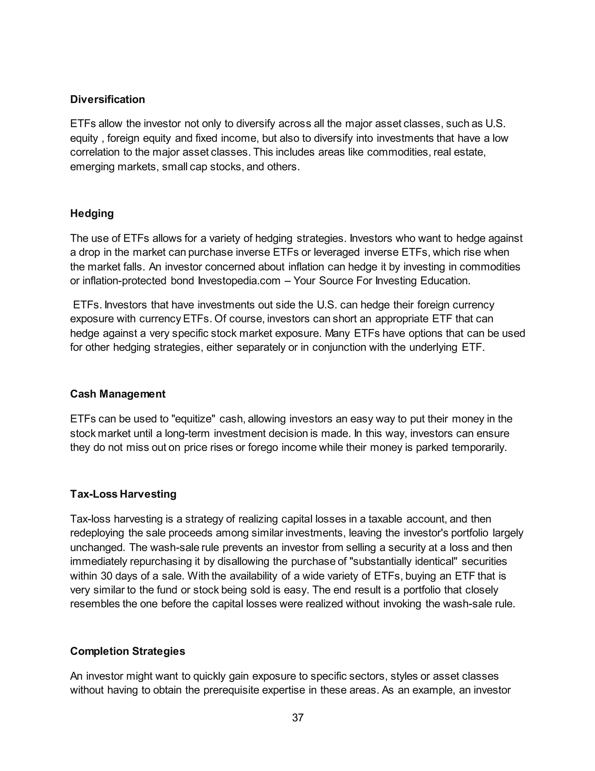 37
Diversification
ETFs allow the investor not only to diversify across all the major asset classes, such as U.S.
equity , foreign equity and fixed income, but also to diversify into investments that have a low
correlation to the major asset classes. This includes areas like commodities, real estate,
emerging markets, small cap stocks, and others.
Hedging
The use of ETFs allows for a variety of hedging strategies. Investors who want to hedge against
a drop in the market can purchase inverse ETFs or leveraged inverse ETFs, which rise when
the market falls. An investor concerned about inflation can hedge it by investing in commodities
or inflation-protected bond Investopedia.com – Your Source For Investing Education.
ETFs. Investors that have investments out side the U.S. can hedge their foreign currency
exposure with currency ETFs. Of course, investors can short an appropriate ETF that can
hedge against a very specific stock market exposure. Many ETFs have options that can be used
for other hedging strategies, either separately or in conjunction with the underlying ETF.
Cash Management
ETFs can be used to "equitize" cash, allowing investors an easy way to put their money in the
stock market until a long-term investment decision is made. In this way, investors can ensure
they do not miss out on price rises or forego income while their money is parked temporarily.
Tax-Loss Harvesting
Tax-loss harvesting is a strategy of realizing capital losses in a taxable account, and then
redeploying the sale proceeds among similar investments, leaving the investor's portfolio largely
unchanged. The wash-sale rule prevents an investor from selling a security at a loss and then
immediately repurchasing it by disallowing the purchase of "substantially identical" securities
within 30 days of a sale. With the availability of a wide variety of ETFs, buying an ETF that is
very similar to the fund or stock being sold is easy. The end result is a portfolio that closely
resembles the one before the capital losses were realized without invoking the wash-sale rule.
Completion Strategies
An investor might want to quickly gain exposure to specific sectors, styles or asset classes
without having to obtain the prerequisite expertise in these areas. As an example, an investor
 