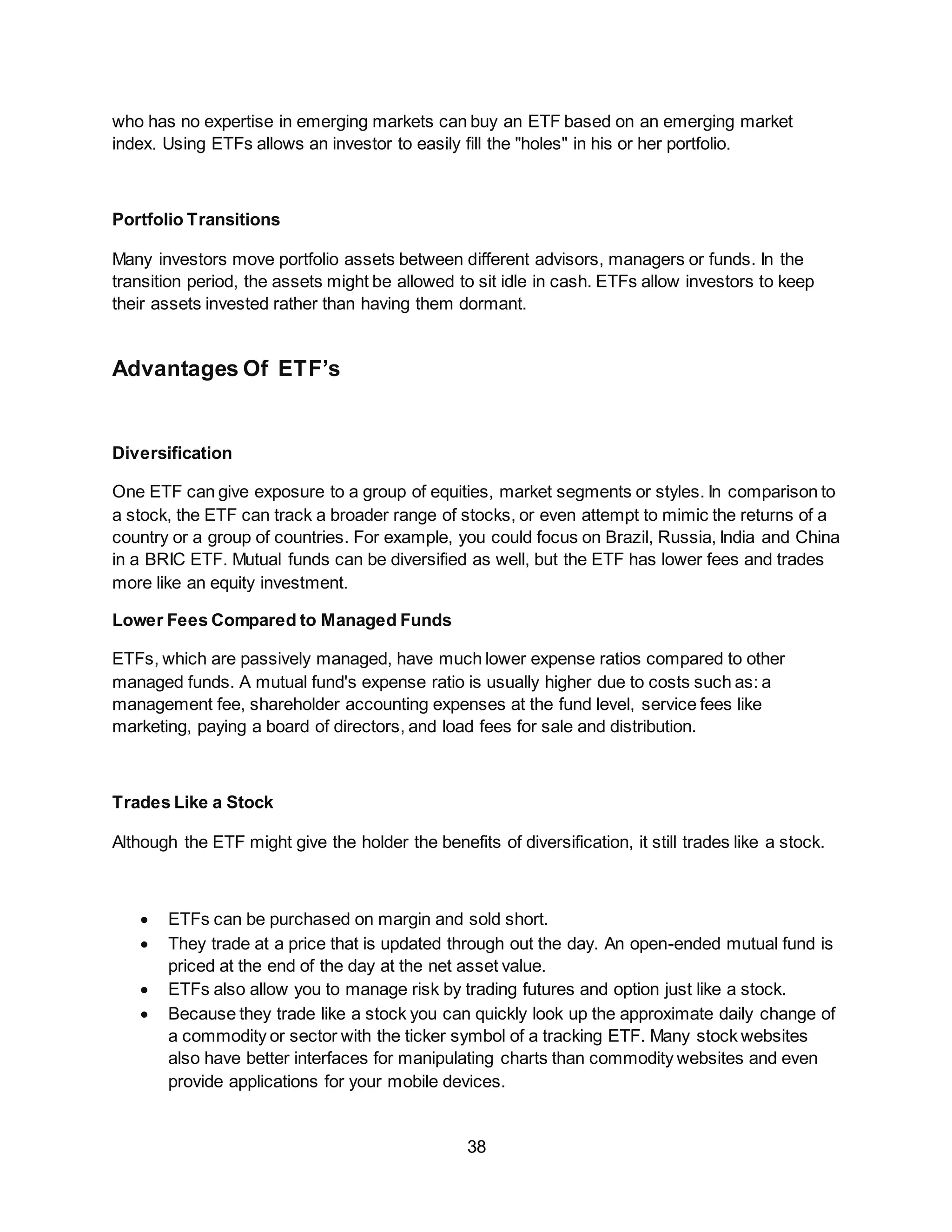 38
who has no expertise in emerging markets can buy an ETF based on an emerging market
index. Using ETFs allows an investor to easily fill the "holes" in his or her portfolio.
Portfolio Transitions
Many investors move portfolio assets between different advisors, managers or funds. In the
transition period, the assets might be allowed to sit idle in cash. ETFs allow investors to keep
their assets invested rather than having them dormant.
Advantages Of ETF’s
Diversification
One ETF can give exposure to a group of equities, market segments or styles. In comparison to
a stock, the ETF can track a broader range of stocks, or even attempt to mimic the returns of a
country or a group of countries. For example, you could focus on Brazil, Russia, India and China
in a BRIC ETF. Mutual funds can be diversified as well, but the ETF has lower fees and trades
more like an equity investment.
Lower Fees Compared to Managed Funds
ETFs, which are passively managed, have much lower expense ratios compared to other
managed funds. A mutual fund's expense ratio is usually higher due to costs such as: a
management fee, shareholder accounting expenses at the fund level, service fees like
marketing, paying a board of directors, and load fees for sale and distribution.
Trades Like a Stock
Although the ETF might give the holder the benefits of diversification, it still trades like a stock.
 ETFs can be purchased on margin and sold short.
 They trade at a price that is updated through out the day. An open-ended mutual fund is
priced at the end of the day at the net asset value.
 ETFs also allow you to manage risk by trading futures and option just like a stock.
 Because they trade like a stock you can quickly look up the approximate daily change of
a commodity or sector with the ticker symbol of a tracking ETF. Many stock websites
also have better interfaces for manipulating charts than commodity websites and even
provide applications for your mobile devices.
 