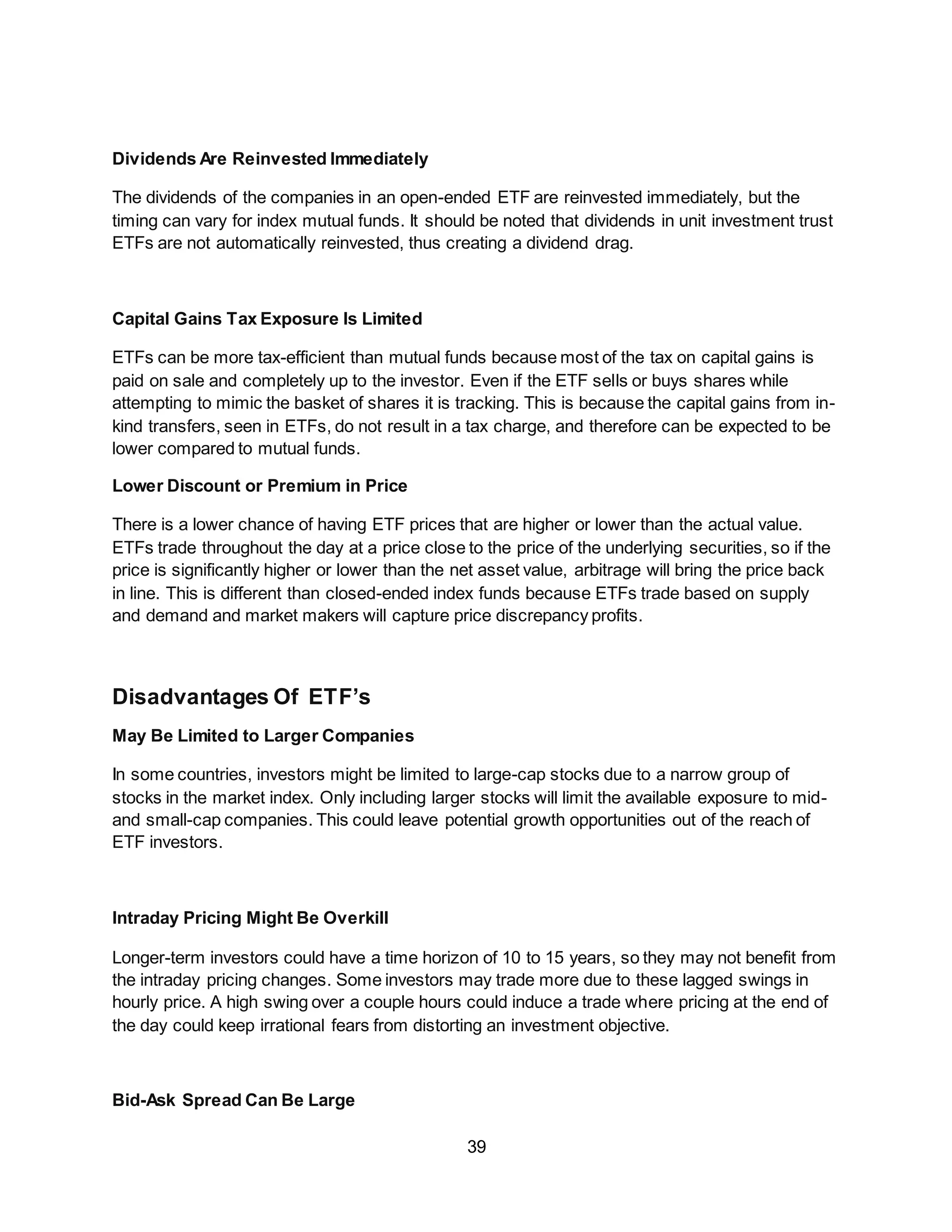 39
Dividends Are Reinvested Immediately
The dividends of the companies in an open-ended ETF are reinvested immediately, but the
timing can vary for index mutual funds. It should be noted that dividends in unit investment trust
ETFs are not automatically reinvested, thus creating a dividend drag.
Capital Gains Tax Exposure Is Limited
ETFs can be more tax-efficient than mutual funds because most of the tax on capital gains is
paid on sale and completely up to the investor. Even if the ETF sells or buys shares while
attempting to mimic the basket of shares it is tracking. This is because the capital gains from in-
kind transfers, seen in ETFs, do not result in a tax charge, and therefore can be expected to be
lower compared to mutual funds.
Lower Discount or Premium in Price
There is a lower chance of having ETF prices that are higher or lower than the actual value.
ETFs trade throughout the day at a price close to the price of the underlying securities, so if the
price is significantly higher or lower than the net asset value, arbitrage will bring the price back
in line. This is different than closed-ended index funds because ETFs trade based on supply
and demand and market makers will capture price discrepancy profits.
Disadvantages Of ETF’s
May Be Limited to Larger Companies
In some countries, investors might be limited to large-cap stocks due to a narrow group of
stocks in the market index. Only including larger stocks will limit the available exposure to mid-
and small-cap companies. This could leave potential growth opportunities out of the reach of
ETF investors.
Intraday Pricing Might Be Overkill
Longer-term investors could have a time horizon of 10 to 15 years, so they may not benefit from
the intraday pricing changes. Some investors may trade more due to these lagged swings in
hourly price. A high swing over a couple hours could induce a trade where pricing at the end of
the day could keep irrational fears from distorting an investment objective.
Bid-Ask Spread Can Be Large
 