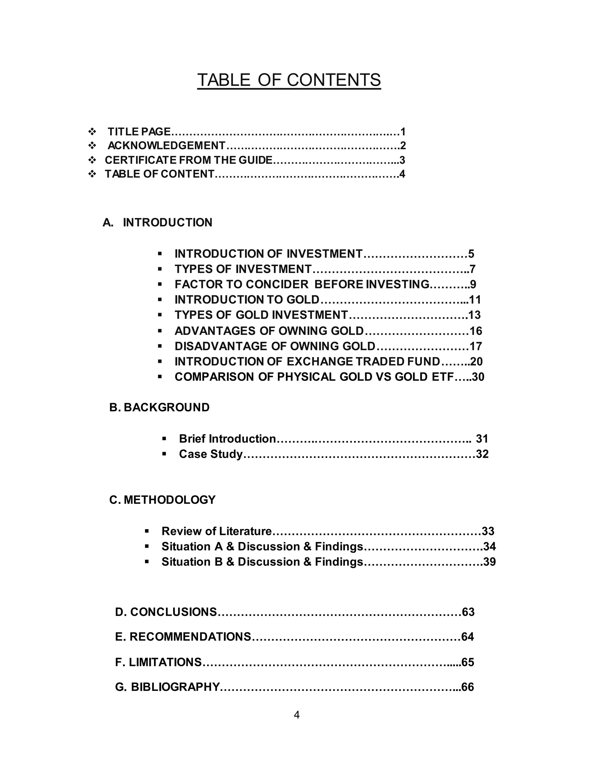 4
TABLE OF CONTENTS
 TITLE PAGE…………………………………………………….…1
 ACKNOWLEDGEMENT………………………………………….2
 CERTIFICATE FROM THE GUIDE……………………………...3
 TABLE OF CONTENT…………………………………………….4
A. INTRODUCTION
 INTRODUCTION OF INVESTMENT………………………5
 TYPES OF INVESTMENT…………………………………..7
 FACTOR TO CONCIDER BEFORE INVESTING………..9
 INTRODUCTION TO GOLD………………………………...11
 TYPES OF GOLD INVESTMENT………………………….13
 ADVANTAGES OF OWNING GOLD………………………16
 DISADVANTAGE OF OWNING GOLD……………………17
 INTRODUCTION OF EXCHANGE TRADED FUND……..20
 COMPARISON OF PHYSICAL GOLD VS GOLD ETF…..30
B. BACKGROUND
 Brief Introduction……….………………………………….. 31
 Case Study……………………………………………………32
C. METHODOLOGY
 Review of Literature………………………………………………33
 Situation A & Discussion & Findings………………………….34
 Situation B & Discussion & Findings………………………….39
D. CONCLUSIONS………………………………………………………63
E. RECOMMENDATIONS………………………………………………64
F. LIMITATIONS……………………………………………………….....65
G. BIBLIOGRAPHY……………………………………………………...66
 