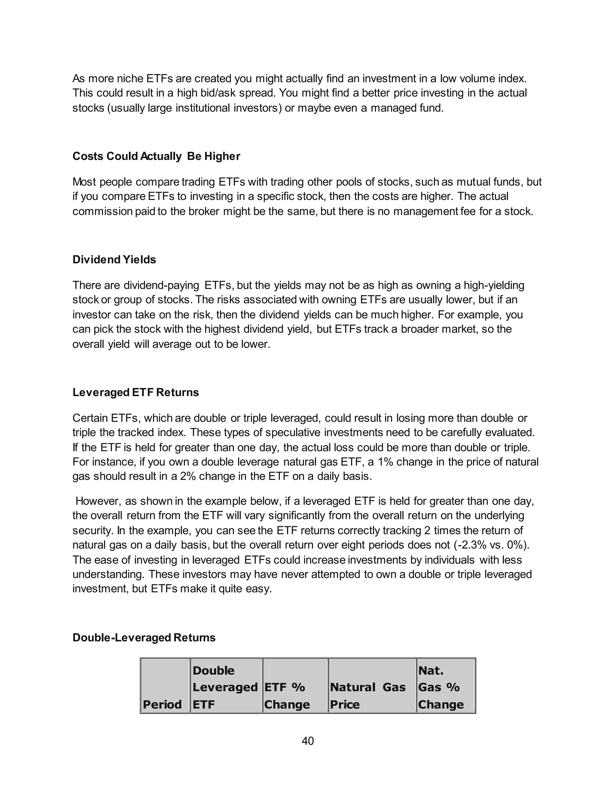 40
As more niche ETFs are created you might actually find an investment in a low volume index.
This could result in a high bid/ask spread. You might find a better price investing in the actual
stocks (usually large institutional investors) or maybe even a managed fund.
Costs Could Actually Be Higher
Most people compare trading ETFs with trading other pools of stocks, such as mutual funds, but
if you compare ETFs to investing in a specific stock, then the costs are higher. The actual
commission paid to the broker might be the same, but there is no management fee for a stock.
Dividend Yields
There are dividend-paying ETFs, but the yields may not be as high as owning a high-yielding
stock or group of stocks. The risks associated with owning ETFs are usually lower, but if an
investor can take on the risk, then the dividend yields can be much higher. For example, you
can pick the stock with the highest dividend yield, but ETFs track a broader market, so the
overall yield will average out to be lower.
Leveraged ETF Returns
Certain ETFs, which are double or triple leveraged, could result in losing more than double or
triple the tracked index. These types of speculative investments need to be carefully evaluated.
If the ETF is held for greater than one day, the actual loss could be more than double or triple.
For instance, if you own a double leverage natural gas ETF, a 1% change in the price of natural
gas should result in a 2% change in the ETF on a daily basis.
However, as shown in the example below, if a leveraged ETF is held for greater than one day,
the overall return from the ETF will vary significantly from the overall return on the underlying
security. In the example, you can see the ETF returns correctly tracking 2 times the return of
natural gas on a daily basis, but the overall return over eight periods does not (-2.3% vs. 0%).
The ease of investing in leveraged ETFs could increase investments by individuals with less
understanding. These investors may have never attempted to own a double or triple leveraged
investment, but ETFs make it quite easy.
Double-Leveraged Returns
Period
Double
Leveraged
ETF
ETF %
Change
Natural Gas
Price
Nat.
Gas %
Change
 