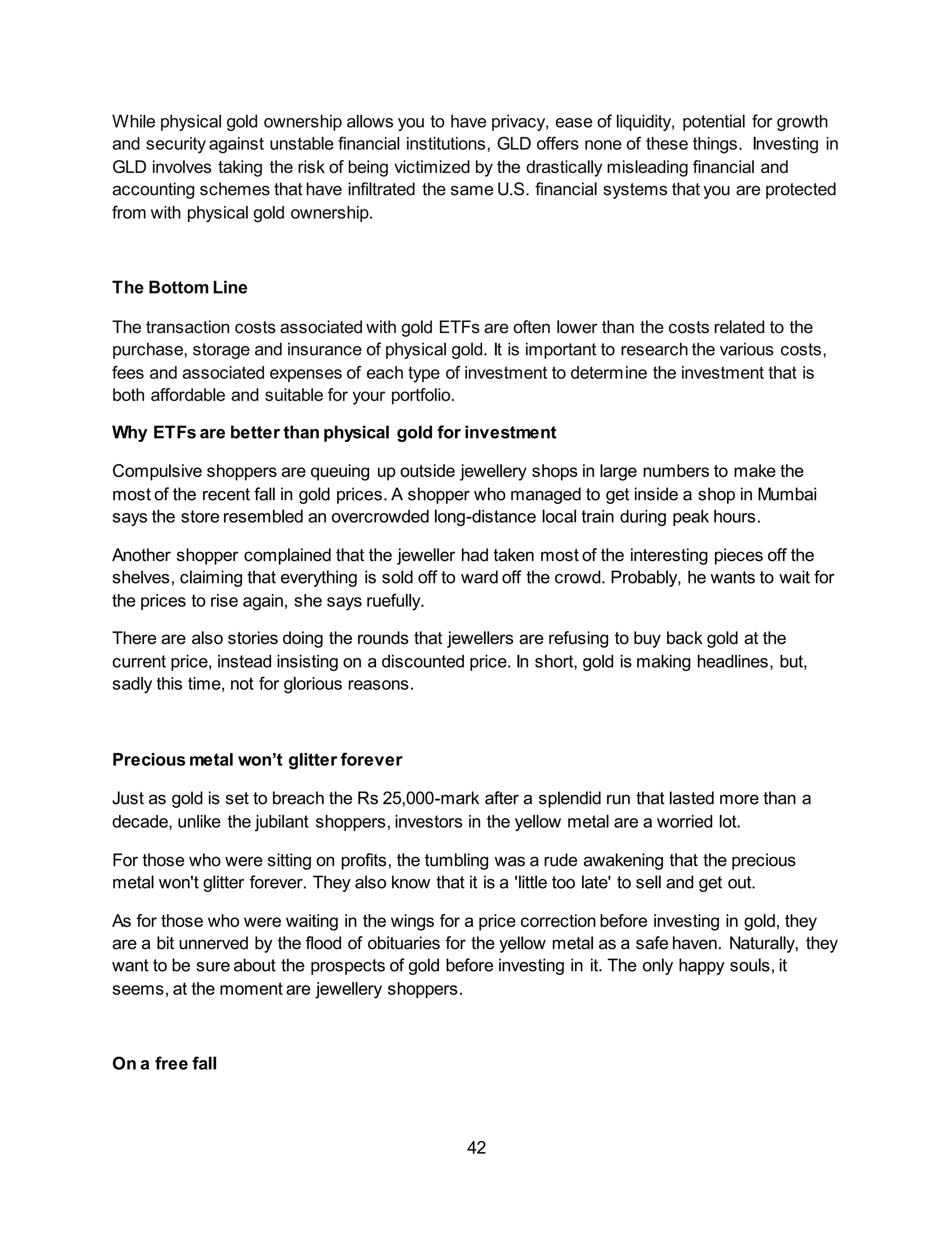42
While physical gold ownership allows you to have privacy, ease of liquidity, potential for growth
and security against unstable financial institutions, GLD offers none of these things. Investing in
GLD involves taking the risk of being victimized by the drastically misleading financial and
accounting schemes that have infiltrated the same U.S. financial systems that you are protected
from with physical gold ownership.
The Bottom Line
The transaction costs associated with gold ETFs are often lower than the costs related to the
purchase, storage and insurance of physical gold. It is important to research the various costs,
fees and associated expenses of each type of investment to determine the investment that is
both affordable and suitable for your portfolio.
Why ETFs are better than physical gold for investment
Compulsive shoppers are queuing up outside jewellery shops in large numbers to make the
most of the recent fall in gold prices. A shopper who managed to get inside a shop in Mumbai
says the store resembled an overcrowded long-distance local train during peak hours.
Another shopper complained that the jeweller had taken most of the interesting pieces off the
shelves, claiming that everything is sold off to ward off the crowd. Probably, he wants to wait for
the prices to rise again, she says ruefully.
There are also stories doing the rounds that jewellers are refusing to buy back gold at the
current price, instead insisting on a discounted price. In short, gold is making headlines, but,
sadly this time, not for glorious reasons.
Precious metal won’t glitter forever
Just as gold is set to breach the Rs 25,000-mark after a splendid run that lasted more than a
decade, unlike the jubilant shoppers, investors in the yellow metal are a worried lot.
For those who were sitting on profits, the tumbling was a rude awakening that the precious
metal won't glitter forever. They also know that it is a 'little too late' to sell and get out.
As for those who were waiting in the wings for a price correction before investing in gold, they
are a bit unnerved by the flood of obituaries for the yellow metal as a safe haven. Naturally, they
want to be sure about the prospects of gold before investing in it. The only happy souls, it
seems, at the moment are jewellery shoppers.
On a free fall
 