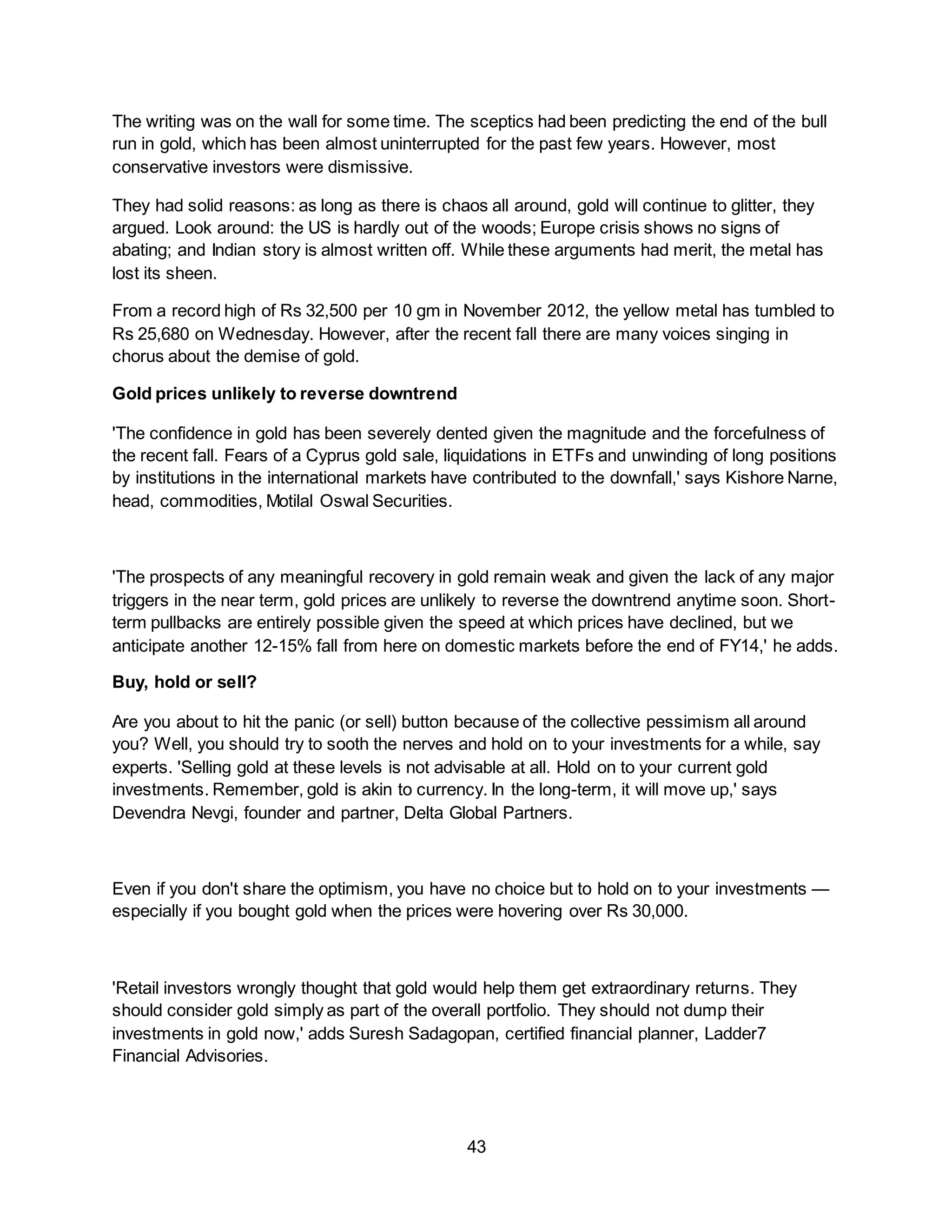 43
The writing was on the wall for some time. The sceptics had been predicting the end of the bull
run in gold, which has been almost uninterrupted for the past few years. However, most
conservative investors were dismissive.
They had solid reasons: as long as there is chaos all around, gold will continue to glitter, they
argued. Look around: the US is hardly out of the woods; Europe crisis shows no signs of
abating; and Indian story is almost written off. While these arguments had merit, the metal has
lost its sheen.
From a record high of Rs 32,500 per 10 gm in November 2012, the yellow metal has tumbled to
Rs 25,680 on Wednesday. However, after the recent fall there are many voices singing in
chorus about the demise of gold.
Gold prices unlikely to reverse downtrend
'The confidence in gold has been severely dented given the magnitude and the forcefulness of
the recent fall. Fears of a Cyprus gold sale, liquidations in ETFs and unwinding of long positions
by institutions in the international markets have contributed to the downfall,' says Kishore Narne,
head, commodities, Motilal Oswal Securities.
'The prospects of any meaningful recovery in gold remain weak and given the lack of any major
triggers in the near term, gold prices are unlikely to reverse the downtrend anytime soon. Short-
term pullbacks are entirely possible given the speed at which prices have declined, but we
anticipate another 12-15% fall from here on domestic markets before the end of FY14,' he adds.
Buy, hold or sell?
Are you about to hit the panic (or sell) button because of the collective pessimism all around
you? Well, you should try to sooth the nerves and hold on to your investments for a while, say
experts. 'Selling gold at these levels is not advisable at all. Hold on to your current gold
investments. Remember, gold is akin to currency. In the long-term, it will move up,' says
Devendra Nevgi, founder and partner, Delta Global Partners.
Even if you don't share the optimism, you have no choice but to hold on to your investments —
especially if you bought gold when the prices were hovering over Rs 30,000.
'Retail investors wrongly thought that gold would help them get extraordinary returns. They
should consider gold simply as part of the overall portfolio. They should not dump their
investments in gold now,' adds Suresh Sadagopan, certified financial planner, Ladder7
Financial Advisories.
 
