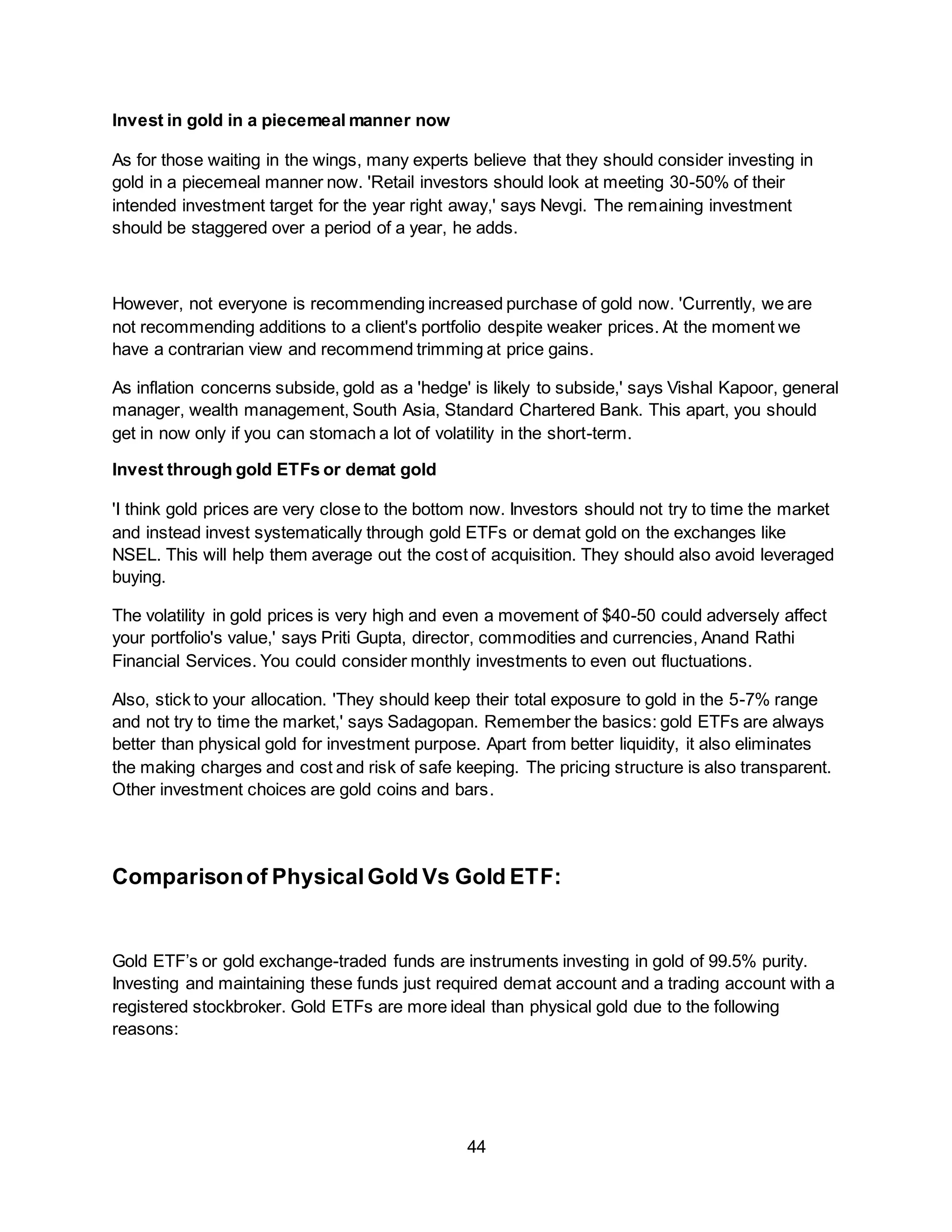 44
Invest in gold in a piecemeal manner now
As for those waiting in the wings, many experts believe that they should consider investing in
gold in a piecemeal manner now. 'Retail investors should look at meeting 30-50% of their
intended investment target for the year right away,' says Nevgi. The remaining investment
should be staggered over a period of a year, he adds.
However, not everyone is recommending increased purchase of gold now. 'Currently, we are
not recommending additions to a client's portfolio despite weaker prices. At the moment we
have a contrarian view and recommend trimming at price gains.
As inflation concerns subside, gold as a 'hedge' is likely to subside,' says Vishal Kapoor, general
manager, wealth management, South Asia, Standard Chartered Bank. This apart, you should
get in now only if you can stomach a lot of volatility in the short-term.
Invest through gold ETFs or demat gold
'I think gold prices are very close to the bottom now. Investors should not try to time the market
and instead invest systematically through gold ETFs or demat gold on the exchanges like
NSEL. This will help them average out the cost of acquisition. They should also avoid leveraged
buying.
The volatility in gold prices is very high and even a movement of $40-50 could adversely affect
your portfolio's value,' says Priti Gupta, director, commodities and currencies, Anand Rathi
Financial Services. You could consider monthly investments to even out fluctuations.
Also, stick to your allocation. 'They should keep their total exposure to gold in the 5-7% range
and not try to time the market,' says Sadagopan. Remember the basics: gold ETFs are always
better than physical gold for investment purpose. Apart from better liquidity, it also eliminates
the making charges and cost and risk of safe keeping. The pricing structure is also transparent.
Other investment choices are gold coins and bars.
Comparisonof PhysicalGold Vs Gold ETF:
Gold ETF’s or gold exchange-traded funds are instruments investing in gold of 99.5% purity.
Investing and maintaining these funds just required demat account and a trading account with a
registered stockbroker. Gold ETFs are more ideal than physical gold due to the following
reasons:
 