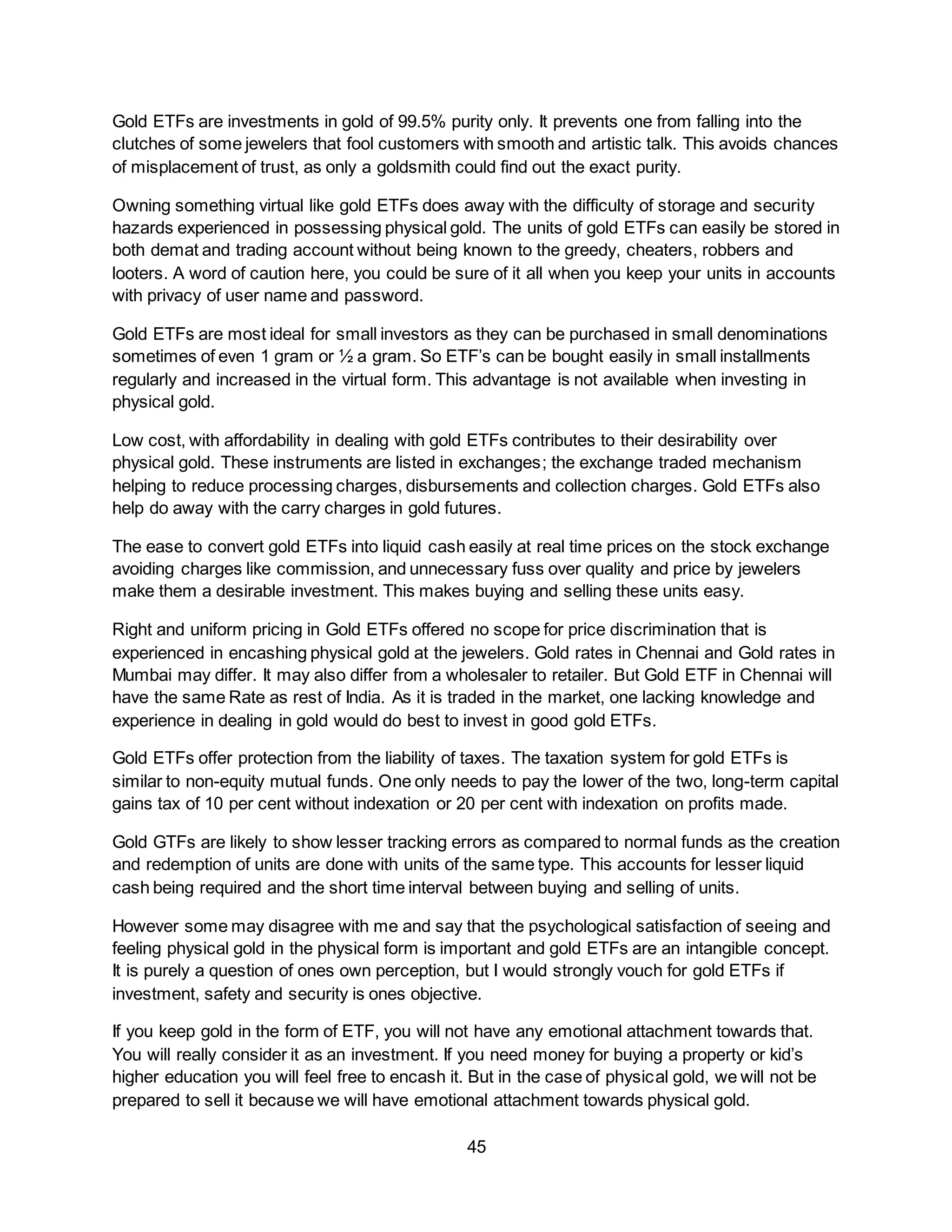 45
Gold ETFs are investments in gold of 99.5% purity only. It prevents one from falling into the
clutches of some jewelers that fool customers with smooth and artistic talk. This avoids chances
of misplacement of trust, as only a goldsmith could find out the exact purity.
Owning something virtual like gold ETFs does away with the difficulty of storage and security
hazards experienced in possessing physical gold. The units of gold ETFs can easily be stored in
both demat and trading account without being known to the greedy, cheaters, robbers and
looters. A word of caution here, you could be sure of it all when you keep your units in accounts
with privacy of user name and password.
Gold ETFs are most ideal for small investors as they can be purchased in small denominations
sometimes of even 1 gram or ½ a gram. So ETF’s can be bought easily in small installments
regularly and increased in the virtual form. This advantage is not available when investing in
physical gold.
Low cost, with affordability in dealing with gold ETFs contributes to their desirability over
physical gold. These instruments are listed in exchanges; the exchange traded mechanism
helping to reduce processing charges, disbursements and collection charges. Gold ETFs also
help do away with the carry charges in gold futures.
The ease to convert gold ETFs into liquid cash easily at real time prices on the stock exchange
avoiding charges like commission, and unnecessary fuss over quality and price by jewelers
make them a desirable investment. This makes buying and selling these units easy.
Right and uniform pricing in Gold ETFs offered no scope for price discrimination that is
experienced in encashing physical gold at the jewelers. Gold rates in Chennai and Gold rates in
Mumbai may differ. It may also differ from a wholesaler to retailer. But Gold ETF in Chennai will
have the same Rate as rest of India. As it is traded in the market, one lacking knowledge and
experience in dealing in gold would do best to invest in good gold ETFs.
Gold ETFs offer protection from the liability of taxes. The taxation system for gold ETFs is
similar to non-equity mutual funds. One only needs to pay the lower of the two, long-term capital
gains tax of 10 per cent without indexation or 20 per cent with indexation on profits made.
Gold GTFs are likely to show lesser tracking errors as compared to normal funds as the creation
and redemption of units are done with units of the same type. This accounts for lesser liquid
cash being required and the short time interval between buying and selling of units.
However some may disagree with me and say that the psychological satisfaction of seeing and
feeling physical gold in the physical form is important and gold ETFs are an intangible concept.
It is purely a question of ones own perception, but I would strongly vouch for gold ETFs if
investment, safety and security is ones objective.
If you keep gold in the form of ETF, you will not have any emotional attachment towards that.
You will really consider it as an investment. If you need money for buying a property or kid’s
higher education you will feel free to encash it. But in the case of physical gold, we will not be
prepared to sell it because we will have emotional attachment towards physical gold.
 