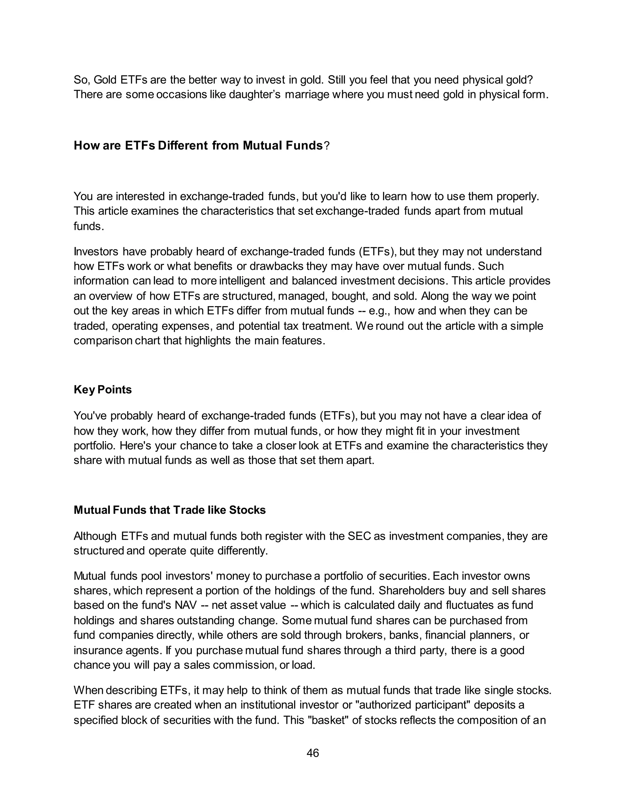 46
So, Gold ETFs are the better way to invest in gold. Still you feel that you need physical gold?
There are some occasions like daughter’s marriage where you must need gold in physical form.
How are ETFs Different from Mutual Funds?
You are interested in exchange-traded funds, but you'd like to learn how to use them properly.
This article examines the characteristics that set exchange-traded funds apart from mutual
funds.
Investors have probably heard of exchange-traded funds (ETFs), but they may not understand
how ETFs work or what benefits or drawbacks they may have over mutual funds. Such
information can lead to more intelligent and balanced investment decisions. This article provides
an overview of how ETFs are structured, managed, bought, and sold. Along the way we point
out the key areas in which ETFs differ from mutual funds -- e.g., how and when they can be
traded, operating expenses, and potential tax treatment. We round out the article with a simple
comparison chart that highlights the main features.
Key Points
You've probably heard of exchange-traded funds (ETFs), but you may not have a clear idea of
how they work, how they differ from mutual funds, or how they might fit in your investment
portfolio. Here's your chance to take a closer look at ETFs and examine the characteristics they
share with mutual funds as well as those that set them apart.
Mutual Funds that Trade like Stocks
Although ETFs and mutual funds both register with the SEC as investment companies, they are
structured and operate quite differently.
Mutual funds pool investors' money to purchase a portfolio of securities. Each investor owns
shares, which represent a portion of the holdings of the fund. Shareholders buy and sell shares
based on the fund's NAV -- net asset value -- which is calculated daily and fluctuates as fund
holdings and shares outstanding change. Some mutual fund shares can be purchased from
fund companies directly, while others are sold through brokers, banks, financial planners, or
insurance agents. If you purchase mutual fund shares through a third party, there is a good
chance you will pay a sales commission, or load.
When describing ETFs, it may help to think of them as mutual funds that trade like single stocks.
ETF shares are created when an institutional investor or "authorized participant" deposits a
specified block of securities with the fund. This "basket" of stocks reflects the composition of an
 