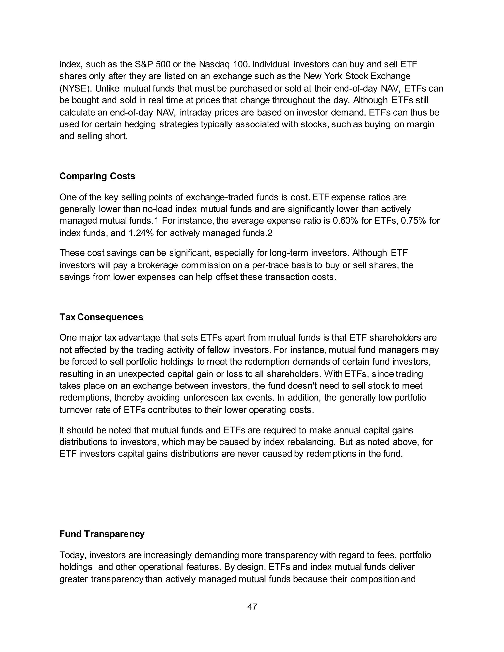 47
index, such as the S&P 500 or the Nasdaq 100. Individual investors can buy and sell ETF
shares only after they are listed on an exchange such as the New York Stock Exchange
(NYSE). Unlike mutual funds that must be purchased or sold at their end-of-day NAV, ETFs can
be bought and sold in real time at prices that change throughout the day. Although ETFs still
calculate an end-of-day NAV, intraday prices are based on investor demand. ETFs can thus be
used for certain hedging strategies typically associated with stocks, such as buying on margin
and selling short.
Comparing Costs
One of the key selling points of exchange-traded funds is cost. ETF expense ratios are
generally lower than no-load index mutual funds and are significantly lower than actively
managed mutual funds.1 For instance, the average expense ratio is 0.60% for ETFs, 0.75% for
index funds, and 1.24% for actively managed funds.2
These cost savings can be significant, especially for long-term investors. Although ETF
investors will pay a brokerage commission on a per-trade basis to buy or sell shares, the
savings from lower expenses can help offset these transaction costs.
Tax Consequences
One major tax advantage that sets ETFs apart from mutual funds is that ETF shareholders are
not affected by the trading activity of fellow investors. For instance, mutual fund managers may
be forced to sell portfolio holdings to meet the redemption demands of certain fund investors,
resulting in an unexpected capital gain or loss to all shareholders. With ETFs, since trading
takes place on an exchange between investors, the fund doesn't need to sell stock to meet
redemptions, thereby avoiding unforeseen tax events. In addition, the generally low portfolio
turnover rate of ETFs contributes to their lower operating costs.
It should be noted that mutual funds and ETFs are required to make annual capital gains
distributions to investors, which may be caused by index rebalancing. But as noted above, for
ETF investors capital gains distributions are never caused by redemptions in the fund.
Fund Transparency
Today, investors are increasingly demanding more transparency with regard to fees, portfolio
holdings, and other operational features. By design, ETFs and index mutual funds deliver
greater transparency than actively managed mutual funds because their composition and
 