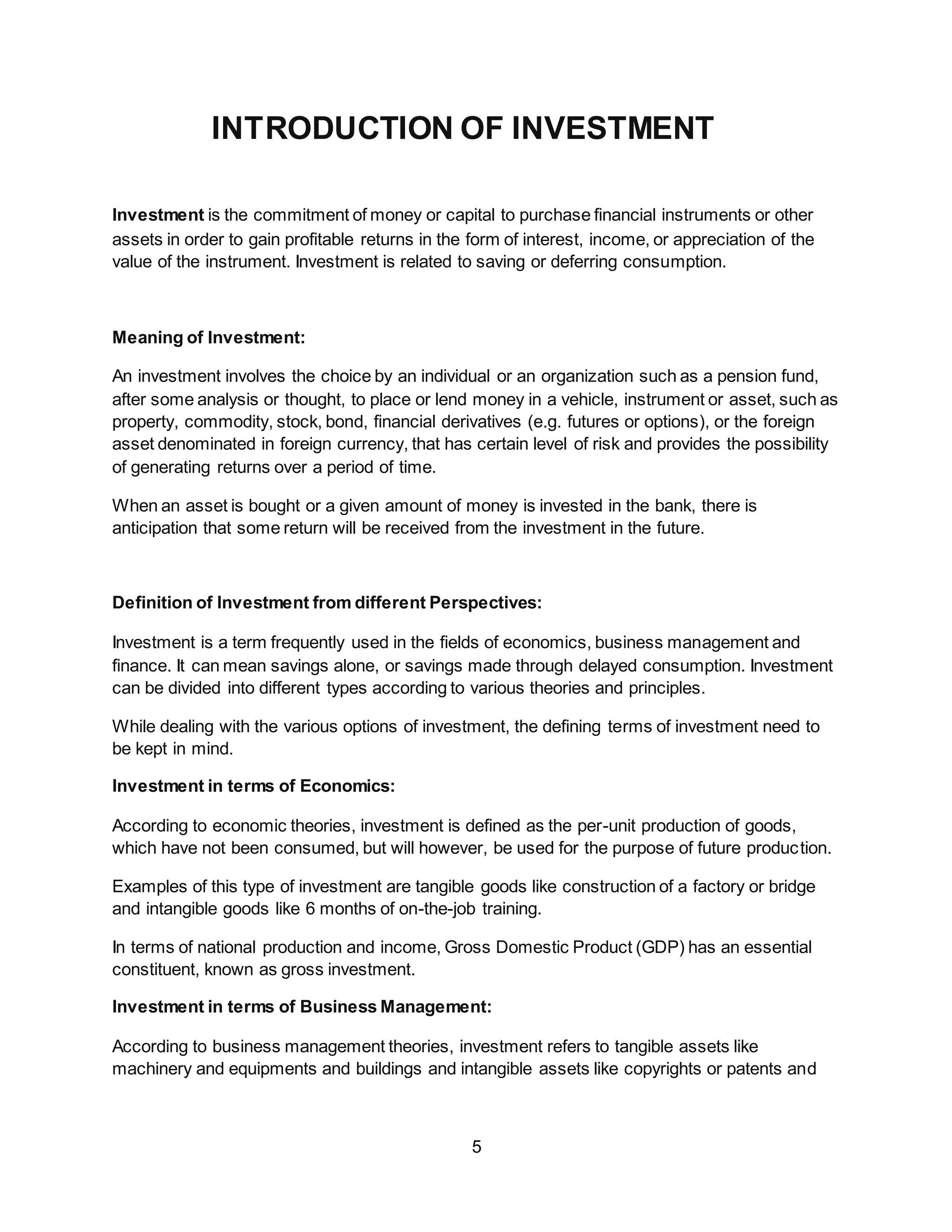 5
INTRODUCTION OF INVESTMENT
Investment is the commitment of money or capital to purchase financial instruments or other
assets in order to gain profitable returns in the form of interest, income, or appreciation of the
value of the instrument. Investment is related to saving or deferring consumption.
Meaning of Investment:
An investment involves the choice by an individual or an organization such as a pension fund,
after some analysis or thought, to place or lend money in a vehicle, instrument or asset, such as
property, commodity, stock, bond, financial derivatives (e.g. futures or options), or the foreign
asset denominated in foreign currency, that has certain level of risk and provides the possibility
of generating returns over a period of time.
When an asset is bought or a given amount of money is invested in the bank, there is
anticipation that some return will be received from the investment in the future.
Definition of Investment from different Perspectives:
Investment is a term frequently used in the fields of economics, business management and
finance. It can mean savings alone, or savings made through delayed consumption. Investment
can be divided into different types according to various theories and principles.
While dealing with the various options of investment, the defining terms of investment need to
be kept in mind.
Investment in terms of Economics:
According to economic theories, investment is defined as the per-unit production of goods,
which have not been consumed, but will however, be used for the purpose of future production.
Examples of this type of investment are tangible goods like construction of a factory or bridge
and intangible goods like 6 months of on-the-job training.
In terms of national production and income, Gross Domestic Product (GDP) has an essential
constituent, known as gross investment.
Investment in terms of Business Management:
According to business management theories, investment refers to tangible assets like
machinery and equipments and buildings and intangible assets like copyrights or patents and
 