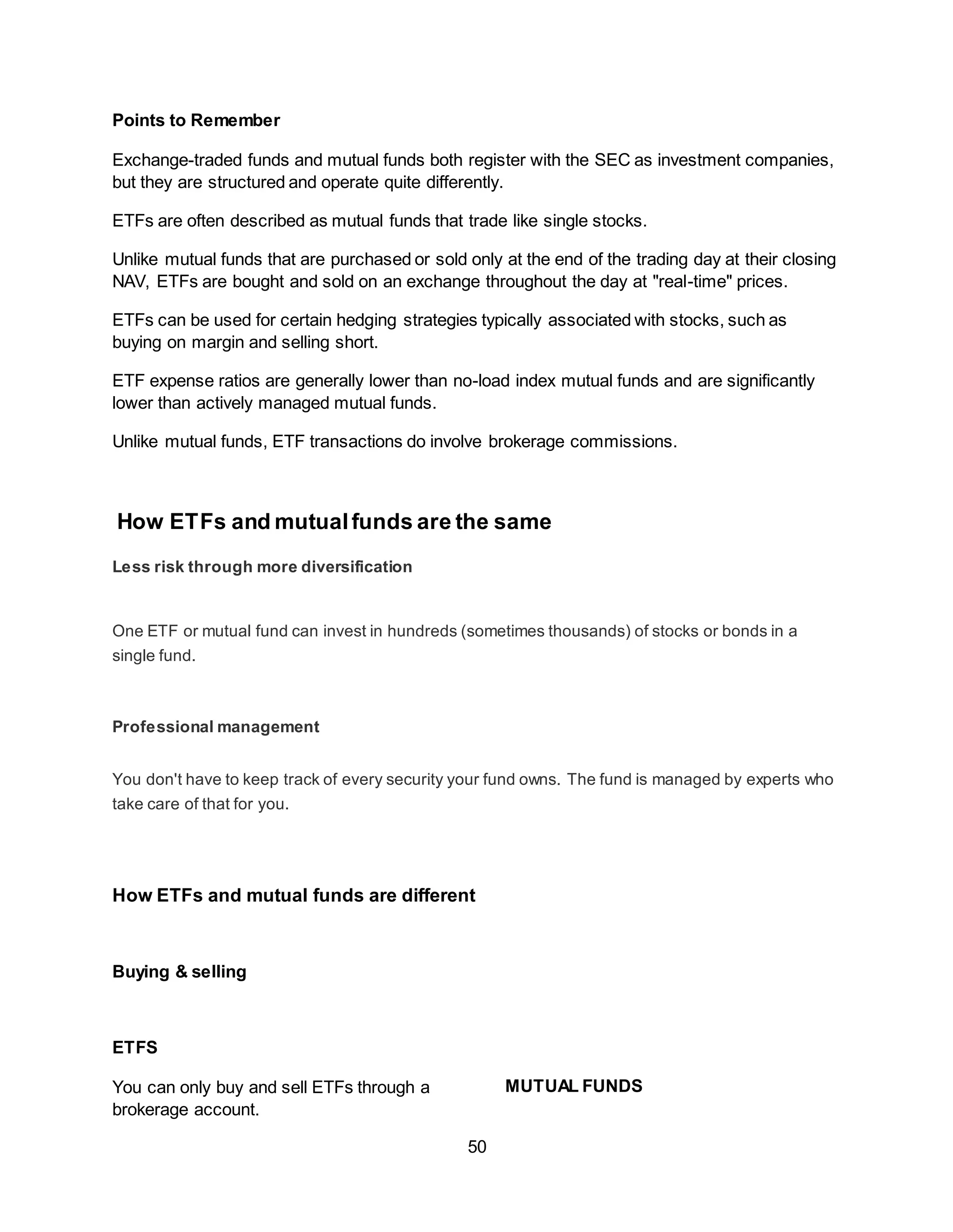 50
Points to Remember
Exchange-traded funds and mutual funds both register with the SEC as investment companies,
but they are structured and operate quite differently.
ETFs are often described as mutual funds that trade like single stocks.
Unlike mutual funds that are purchased or sold only at the end of the trading day at their closing
NAV, ETFs are bought and sold on an exchange throughout the day at "real-time" prices.
ETFs can be used for certain hedging strategies typically associated with stocks, such as
buying on margin and selling short.
ETF expense ratios are generally lower than no-load index mutual funds and are significantly
lower than actively managed mutual funds.
Unlike mutual funds, ETF transactions do involve brokerage commissions.
How ETFs and mutualfunds are the same
Less risk through more diversification
One ETF or mutual fund can invest in hundreds (sometimes thousands) of stocks or bonds in a
single fund.
Professional management
You don't have to keep track of every security your fund owns. The fund is managed by experts who
take care of that for you.
How ETFs and mutual funds are different
Buying & selling
ETFS
You can only buy and sell ETFs through a
brokerage account.
MUTUAL FUNDS
 