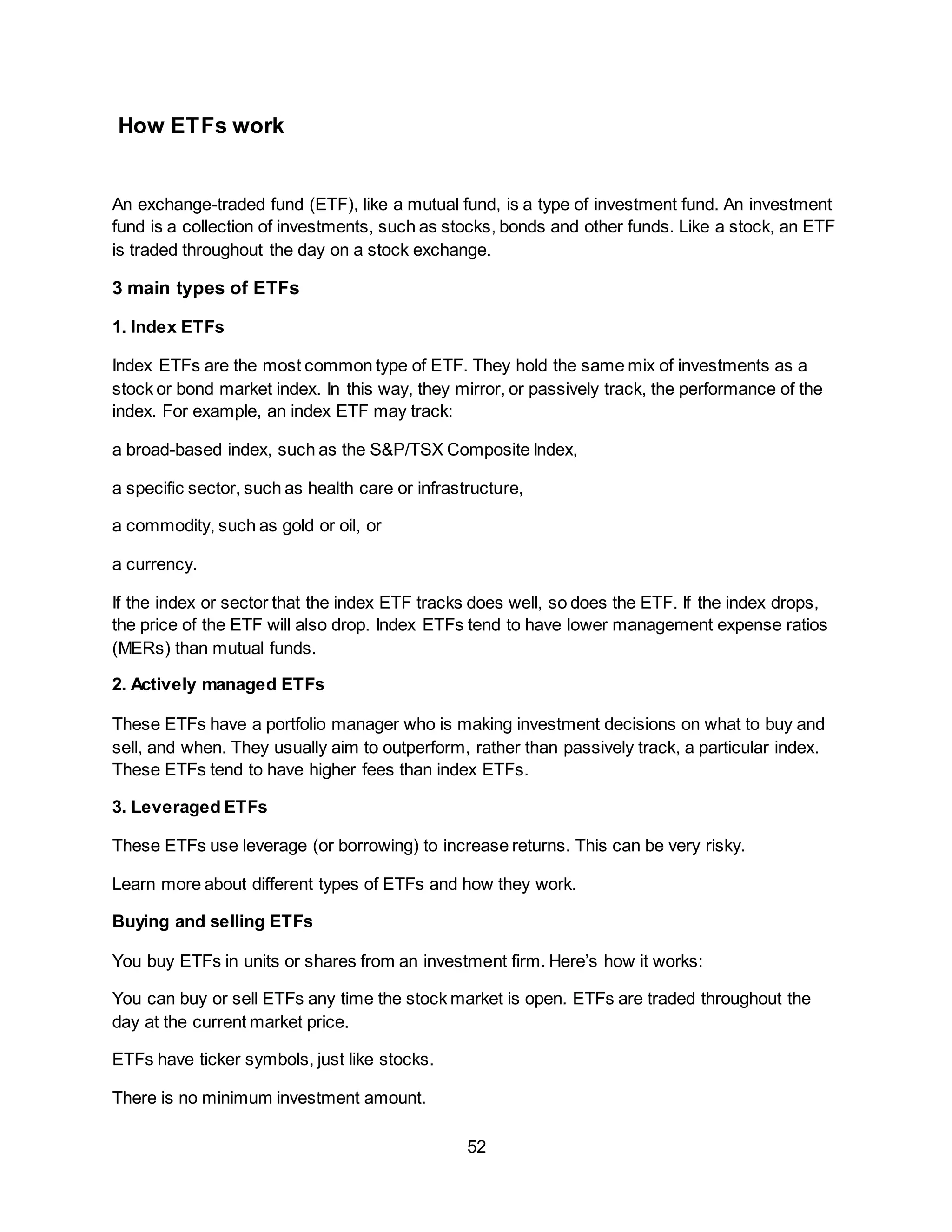 52
How ETFs work
An exchange-traded fund (ETF), like a mutual fund, is a type of investment fund. An investment
fund is a collection of investments, such as stocks, bonds and other funds. Like a stock, an ETF
is traded throughout the day on a stock exchange.
3 main types of ETFs
1. Index ETFs
Index ETFs are the most common type of ETF. They hold the same mix of investments as a
stock or bond market index. In this way, they mirror, or passively track, the performance of the
index. For example, an index ETF may track:
a broad-based index, such as the S&P/TSX Composite Index,
a specific sector, such as health care or infrastructure,
a commodity, such as gold or oil, or
a currency.
If the index or sector that the index ETF tracks does well, so does the ETF. If the index drops,
the price of the ETF will also drop. Index ETFs tend to have lower management expense ratios
(MERs) than mutual funds.
2. Actively managed ETFs
These ETFs have a portfolio manager who is making investment decisions on what to buy and
sell, and when. They usually aim to outperform, rather than passively track, a particular index.
These ETFs tend to have higher fees than index ETFs.
3. Leveraged ETFs
These ETFs use leverage (or borrowing) to increase returns. This can be very risky.
Learn more about different types of ETFs and how they work.
Buying and selling ETFs
You buy ETFs in units or shares from an investment firm. Here’s how it works:
You can buy or sell ETFs any time the stock market is open. ETFs are traded throughout the
day at the current market price.
ETFs have ticker symbols, just like stocks.
There is no minimum investment amount.
 
