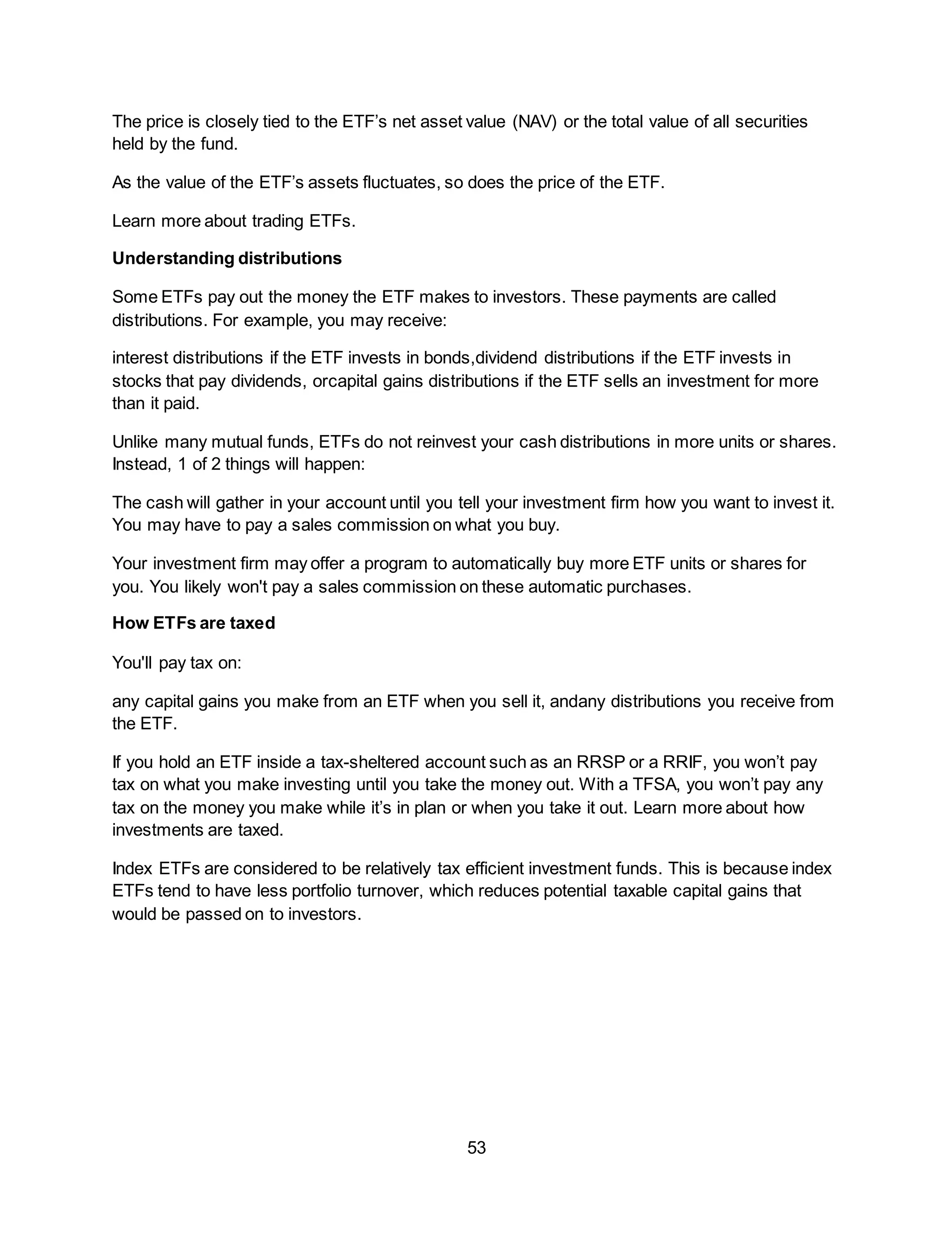 53
The price is closely tied to the ETF’s net asset value (NAV) or the total value of all securities
held by the fund.
As the value of the ETF’s assets fluctuates, so does the price of the ETF.
Learn more about trading ETFs.
Understanding distributions
Some ETFs pay out the money the ETF makes to investors. These payments are called
distributions. For example, you may receive:
interest distributions if the ETF invests in bonds,dividend distributions if the ETF invests in
stocks that pay dividends, orcapital gains distributions if the ETF sells an investment for more
than it paid.
Unlike many mutual funds, ETFs do not reinvest your cash distributions in more units or shares.
Instead, 1 of 2 things will happen:
The cash will gather in your account until you tell your investment firm how you want to invest it.
You may have to pay a sales commission on what you buy.
Your investment firm may offer a program to automatically buy more ETF units or shares for
you. You likely won't pay a sales commission on these automatic purchases.
How ETFs are taxed
You'll pay tax on:
any capital gains you make from an ETF when you sell it, andany distributions you receive from
the ETF.
If you hold an ETF inside a tax-sheltered account such as an RRSP or a RRIF, you won’t pay
tax on what you make investing until you take the money out. With a TFSA, you won’t pay any
tax on the money you make while it’s in plan or when you take it out. Learn more about how
investments are taxed.
Index ETFs are considered to be relatively tax efficient investment funds. This is because index
ETFs tend to have less portfolio turnover, which reduces potential taxable capital gains that
would be passed on to investors.
 