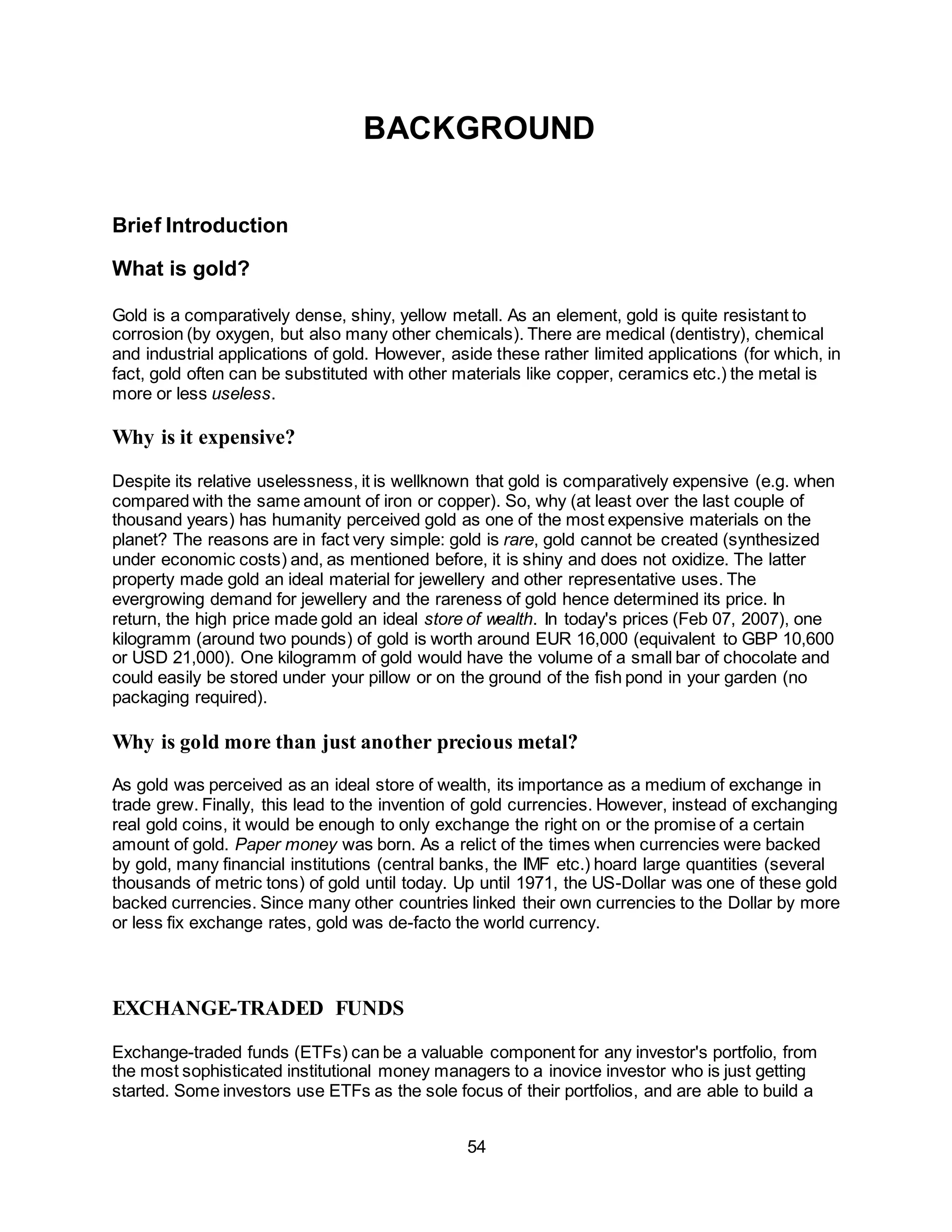 54
BACKGROUND
Brief Introduction
What is gold?
Gold is a comparatively dense, shiny, yellow metall. As an element, gold is quite resistant to
corrosion (by oxygen, but also many other chemicals). There are medical (dentistry), chemical
and industrial applications of gold. However, aside these rather limited applications (for which, in
fact, gold often can be substituted with other materials like copper, ceramics etc.) the metal is
more or less useless.
Why is it expensive?
Despite its relative uselessness, it is wellknown that gold is comparatively expensive (e.g. when
compared with the same amount of iron or copper). So, why (at least over the last couple of
thousand years) has humanity perceived gold as one of the most expensive materials on the
planet? The reasons are in fact very simple: gold is rare, gold cannot be created (synthesized
under economic costs) and, as mentioned before, it is shiny and does not oxidize. The latter
property made gold an ideal material for jewellery and other representative uses. The
evergrowing demand for jewellery and the rareness of gold hence determined its price. In
return, the high price made gold an ideal store of wealth. In today's prices (Feb 07, 2007), one
kilogramm (around two pounds) of gold is worth around EUR 16,000 (equivalent to GBP 10,600
or USD 21,000). One kilogramm of gold would have the volume of a small bar of chocolate and
could easily be stored under your pillow or on the ground of the fish pond in your garden (no
packaging required).
Why is gold more than just another precious metal?
As gold was perceived as an ideal store of wealth, its importance as a medium of exchange in
trade grew. Finally, this lead to the invention of gold currencies. However, instead of exchanging
real gold coins, it would be enough to only exchange the right on or the promise of a certain
amount of gold. Paper money was born. As a relict of the times when currencies were backed
by gold, many financial institutions (central banks, the IMF etc.) hoard large quantities (several
thousands of metric tons) of gold until today. Up until 1971, the US-Dollar was one of these gold
backed currencies. Since many other countries linked their own currencies to the Dollar by more
or less fix exchange rates, gold was de-facto the world currency.
EXCHANGE-TRADED FUNDS
Exchange-traded funds (ETFs) can be a valuable component for any investor's portfolio, from
the most sophisticated institutional money managers to a inovice investor who is just getting
started. Some investors use ETFs as the sole focus of their portfolios, and are able to build a
 