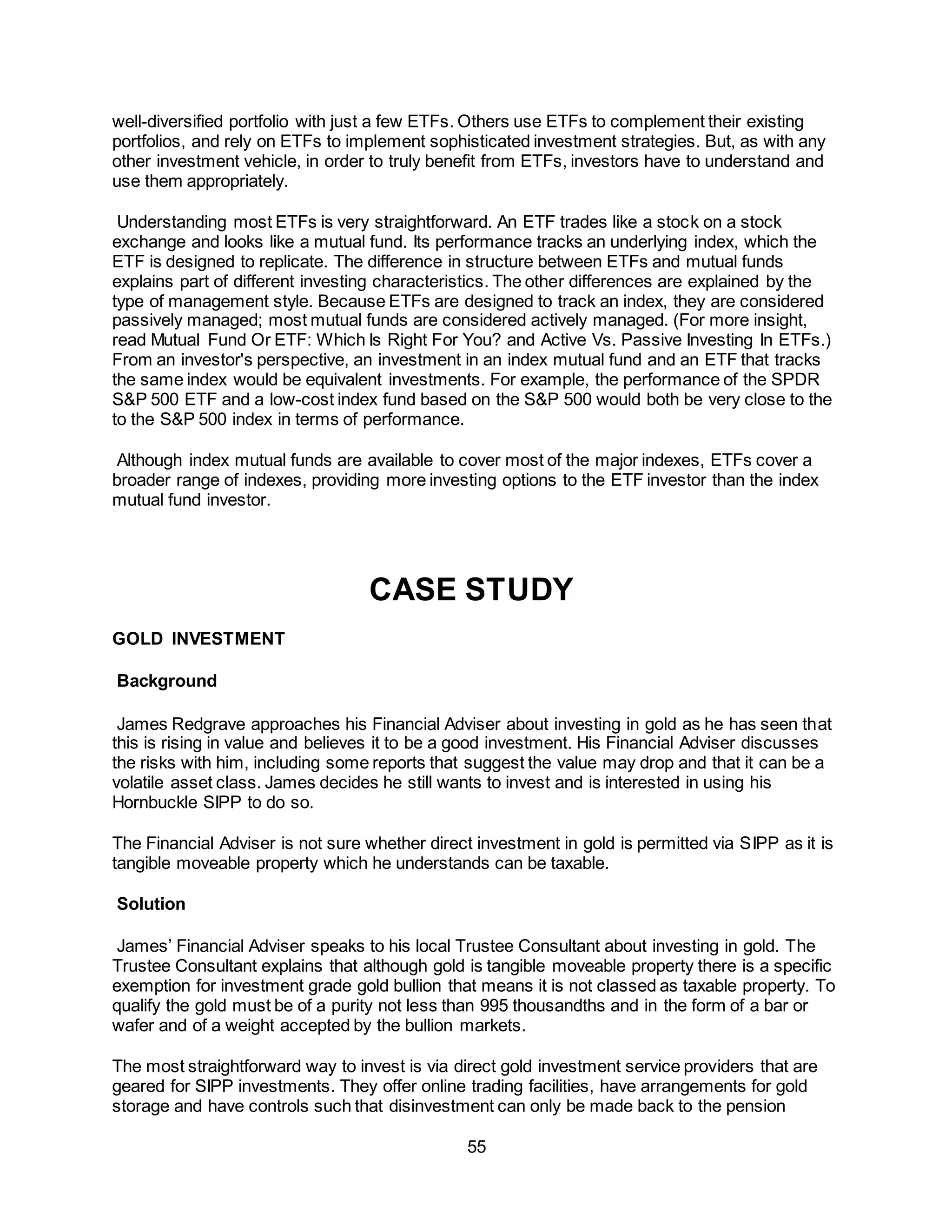 55
well-diversified portfolio with just a few ETFs. Others use ETFs to complement their existing
portfolios, and rely on ETFs to implement sophisticated investment strategies. But, as with any
other investment vehicle, in order to truly benefit from ETFs, investors have to understand and
use them appropriately.
Understanding most ETFs is very straightforward. An ETF trades like a stock on a stock
exchange and looks like a mutual fund. Its performance tracks an underlying index, which the
ETF is designed to replicate. The difference in structure between ETFs and mutual funds
explains part of different investing characteristics. The other differences are explained by the
type of management style. Because ETFs are designed to track an index, they are considered
passively managed; most mutual funds are considered actively managed. (For more insight,
read Mutual Fund Or ETF: Which Is Right For You? and Active Vs. Passive Investing In ETFs.)
From an investor's perspective, an investment in an index mutual fund and an ETF that tracks
the same index would be equivalent investments. For example, the performance of the SPDR
S&P 500 ETF and a low-cost index fund based on the S&P 500 would both be very close to the
to the S&P 500 index in terms of performance.
Although index mutual funds are available to cover most of the major indexes, ETFs cover a
broader range of indexes, providing more investing options to the ETF investor than the index
mutual fund investor.
CASE STUDY
GOLD INVESTMENT
Background
James Redgrave approaches his Financial Adviser about investing in gold as he has seen that
this is rising in value and believes it to be a good investment. His Financial Adviser discusses
the risks with him, including some reports that suggest the value may drop and that it can be a
volatile asset class. James decides he still wants to invest and is interested in using his
Hornbuckle SIPP to do so.
The Financial Adviser is not sure whether direct investment in gold is permitted via SIPP as it is
tangible moveable property which he understands can be taxable.
Solution
James’ Financial Adviser speaks to his local Trustee Consultant about investing in gold. The
Trustee Consultant explains that although gold is tangible moveable property there is a specific
exemption for investment grade gold bullion that means it is not classed as taxable property. To
qualify the gold must be of a purity not less than 995 thousandths and in the form of a bar or
wafer and of a weight accepted by the bullion markets.
The most straightforward way to invest is via direct gold investment service providers that are
geared for SIPP investments. They offer online trading facilities, have arrangements for gold
storage and have controls such that disinvestment can only be made back to the pension
 