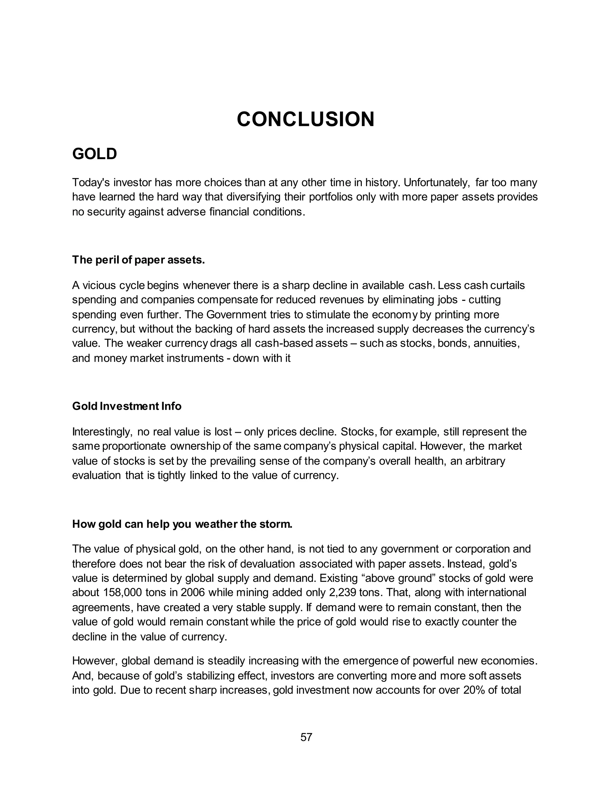 57
CONCLUSION
GOLD
Today's investor has more choices than at any other time in history. Unfortunately, far too many
have learned the hard way that diversifying their portfolios only with more paper assets provides
no security against adverse financial conditions.
The peril of paper assets.
A vicious cycle begins whenever there is a sharp decline in available cash. Less cash curtails
spending and companies compensate for reduced revenues by eliminating jobs - cutting
spending even further. The Government tries to stimulate the economy by printing more
currency, but without the backing of hard assets the increased supply decreases the currency’s
value. The weaker currency drags all cash-based assets – such as stocks, bonds, annuities,
and money market instruments - down with it
Gold Investment Info
Interestingly, no real value is lost – only prices decline. Stocks, for example, still represent the
same proportionate ownership of the same company’s physical capital. However, the market
value of stocks is set by the prevailing sense of the company’s overall health, an arbitrary
evaluation that is tightly linked to the value of currency.
How gold can help you weather the storm.
The value of physical gold, on the other hand, is not tied to any government or corporation and
therefore does not bear the risk of devaluation associated with paper assets. Instead, gold’s
value is determined by global supply and demand. Existing “above ground” stocks of gold were
about 158,000 tons in 2006 while mining added only 2,239 tons. That, along with international
agreements, have created a very stable supply. If demand were to remain constant, then the
value of gold would remain constant while the price of gold would rise to exactly counter the
decline in the value of currency.
However, global demand is steadily increasing with the emergence of powerful new economies.
And, because of gold’s stabilizing effect, investors are converting more and more soft assets
into gold. Due to recent sharp increases, gold investment now accounts for over 20% of total
 