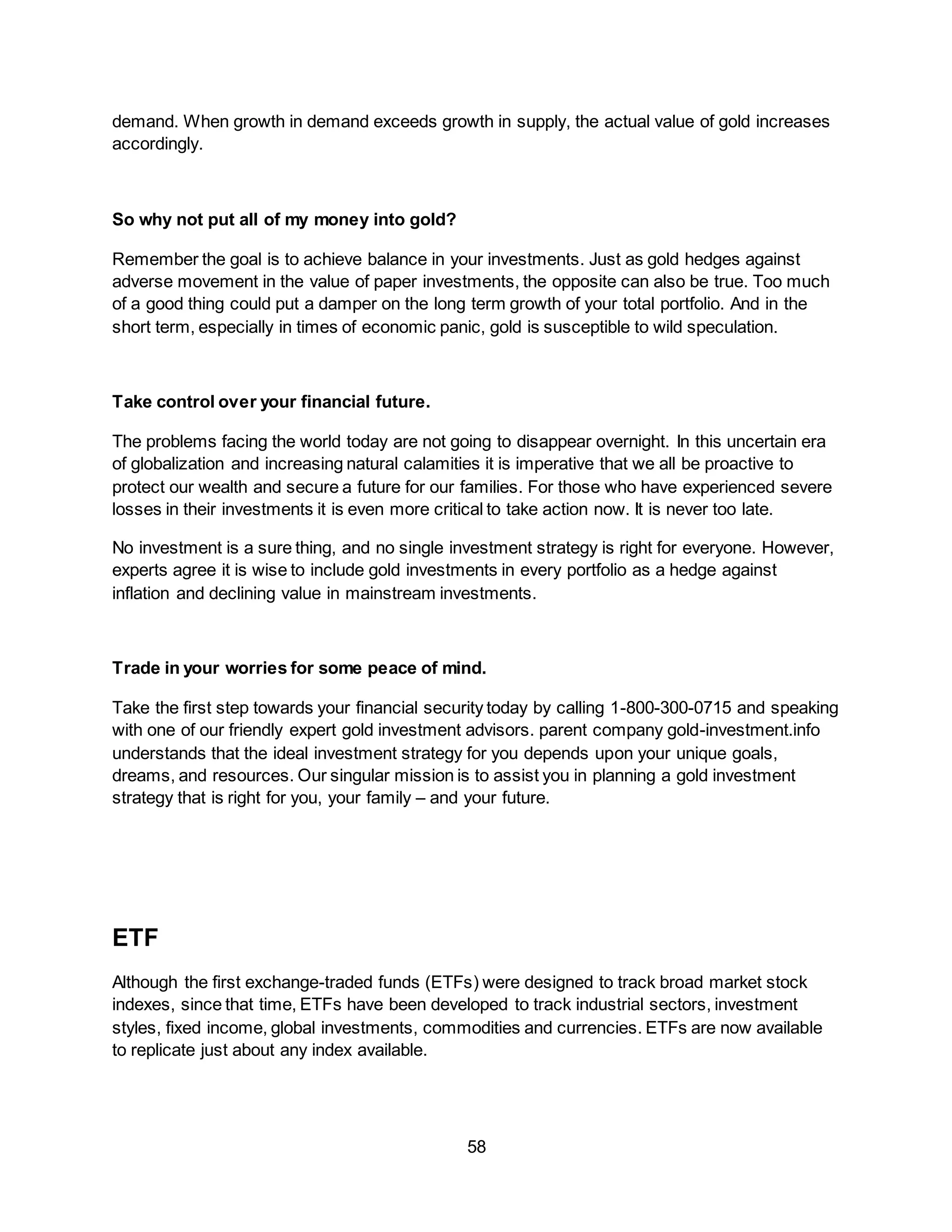 58
demand. When growth in demand exceeds growth in supply, the actual value of gold increases
accordingly.
So why not put all of my money into gold?
Remember the goal is to achieve balance in your investments. Just as gold hedges against
adverse movement in the value of paper investments, the opposite can also be true. Too much
of a good thing could put a damper on the long term growth of your total portfolio. And in the
short term, especially in times of economic panic, gold is susceptible to wild speculation.
Take control over your financial future.
The problems facing the world today are not going to disappear overnight. In this uncertain era
of globalization and increasing natural calamities it is imperative that we all be proactive to
protect our wealth and secure a future for our families. For those who have experienced severe
losses in their investments it is even more critical to take action now. It is never too late.
No investment is a sure thing, and no single investment strategy is right for everyone. However,
experts agree it is wise to include gold investments in every portfolio as a hedge against
inflation and declining value in mainstream investments.
Trade in your worries for some peace of mind.
Take the first step towards your financial security today by calling 1-800-300-0715 and speaking
with one of our friendly expert gold investment advisors. parent company gold-investment.info
understands that the ideal investment strategy for you depends upon your unique goals,
dreams, and resources. Our singular mission is to assist you in planning a gold investment
strategy that is right for you, your family – and your future.
ETF
Although the first exchange-traded funds (ETFs) were designed to track broad market stock
indexes, since that time, ETFs have been developed to track industrial sectors, investment
styles, fixed income, global investments, commodities and currencies. ETFs are now available
to replicate just about any index available.
 