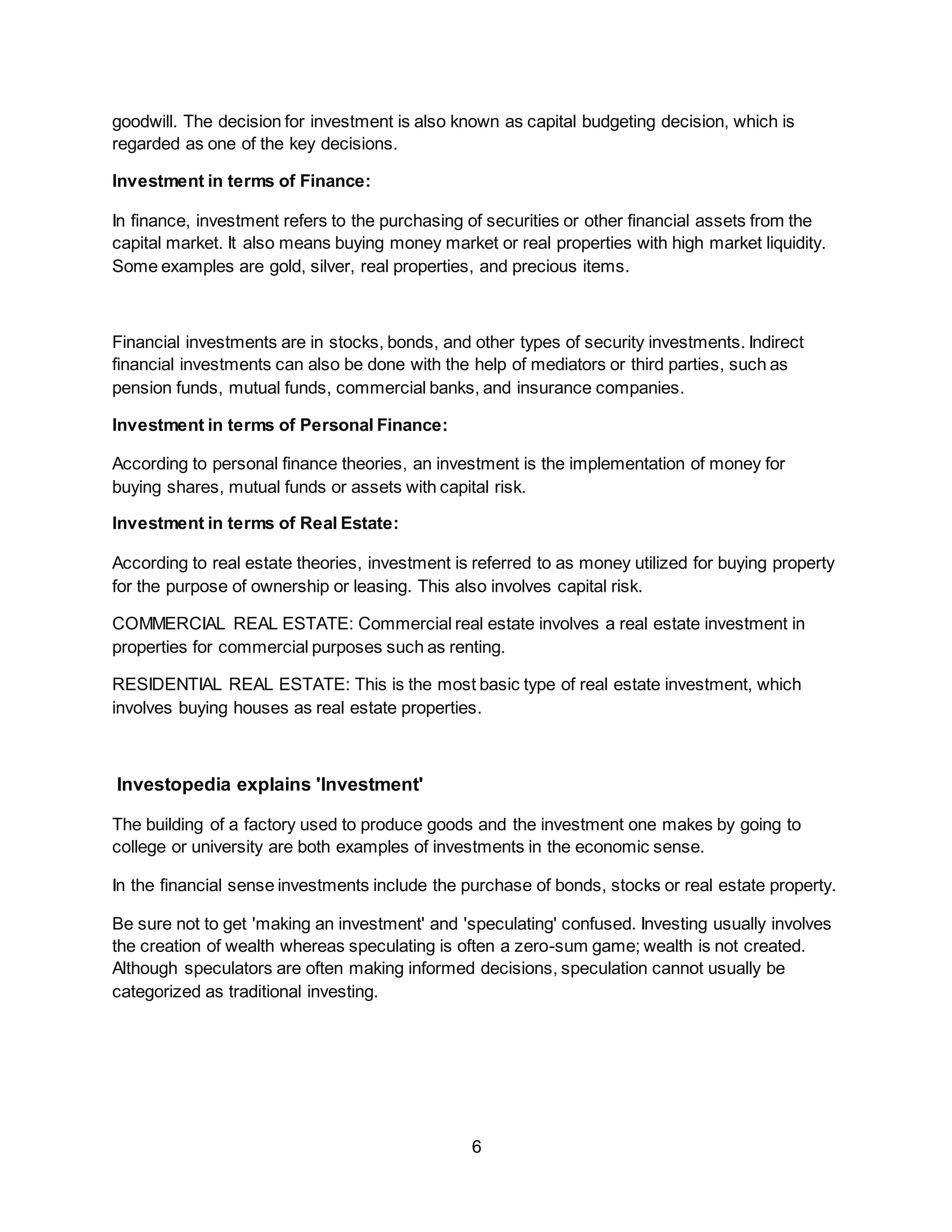 6
goodwill. The decision for investment is also known as capital budgeting decision, which is
regarded as one of the key decisions.
Investment in terms of Finance:
In finance, investment refers to the purchasing of securities or other financial assets from the
capital market. It also means buying money market or real properties with high market liquidity.
Some examples are gold, silver, real properties, and precious items.
Financial investments are in stocks, bonds, and other types of security investments. Indirect
financial investments can also be done with the help of mediators or third parties, such as
pension funds, mutual funds, commercial banks, and insurance companies.
Investment in terms of Personal Finance:
According to personal finance theories, an investment is the implementation of money for
buying shares, mutual funds or assets with capital risk.
Investment in terms of Real Estate:
According to real estate theories, investment is referred to as money utilized for buying property
for the purpose of ownership or leasing. This also involves capital risk.
COMMERCIAL REAL ESTATE: Commercial real estate involves a real estate investment in
properties for commercial purposes such as renting.
RESIDENTIAL REAL ESTATE: This is the most basic type of real estate investment, which
involves buying houses as real estate properties.
Investopedia explains 'Investment'
The building of a factory used to produce goods and the investment one makes by going to
college or university are both examples of investments in the economic sense.
In the financial sense investments include the purchase of bonds, stocks or real estate property.
Be sure not to get 'making an investment' and 'speculating' confused. Investing usually involves
the creation of wealth whereas speculating is often a zero-sum game; wealth is not created.
Although speculators are often making informed decisions, speculation cannot usually be
categorized as traditional investing.
 