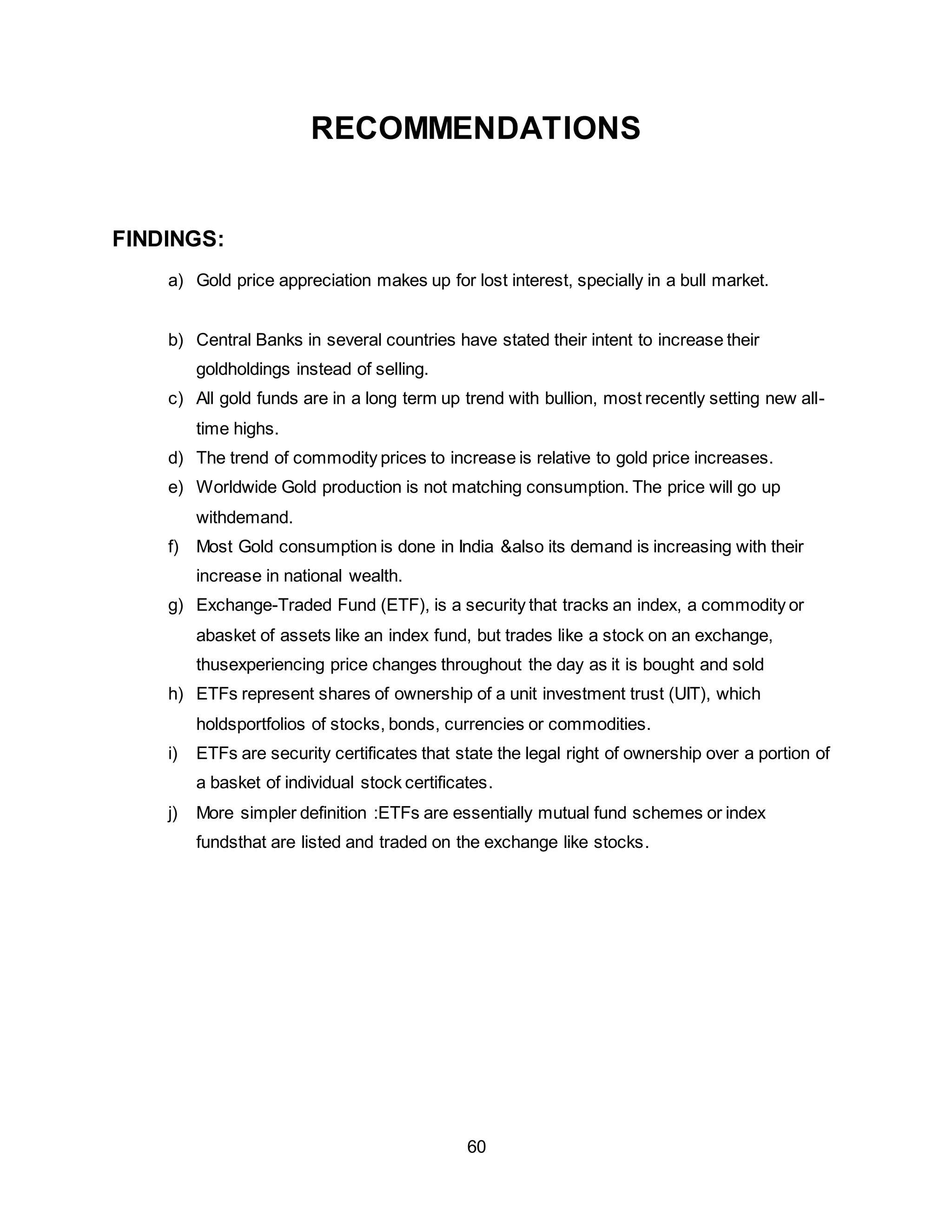 60
RECOMMENDATIONS
FINDINGS:
a) Gold price appreciation makes up for lost interest, specially in a bull market.
b) Central Banks in several countries have stated their intent to increase their
goldholdings instead of selling.
c) All gold funds are in a long term up trend with bullion, most recently setting new all-
time highs.
d) The trend of commodity prices to increase is relative to gold price increases.
e) Worldwide Gold production is not matching consumption. The price will go up
withdemand.
f) Most Gold consumption is done in India &also its demand is increasing with their
increase in national wealth.
g) Exchange-Traded Fund (ETF), is a security that tracks an index, a commodity or
abasket of assets like an index fund, but trades like a stock on an exchange,
thusexperiencing price changes throughout the day as it is bought and sold
h) ETFs represent shares of ownership of a unit investment trust (UIT), which
holdsportfolios of stocks, bonds, currencies or commodities.
i) ETFs are security certificates that state the legal right of ownership over a portion of
a basket of individual stock certificates.
j) More simpler definition :ETFs are essentially mutual fund schemes or index
fundsthat are listed and traded on the exchange like stocks.
 
