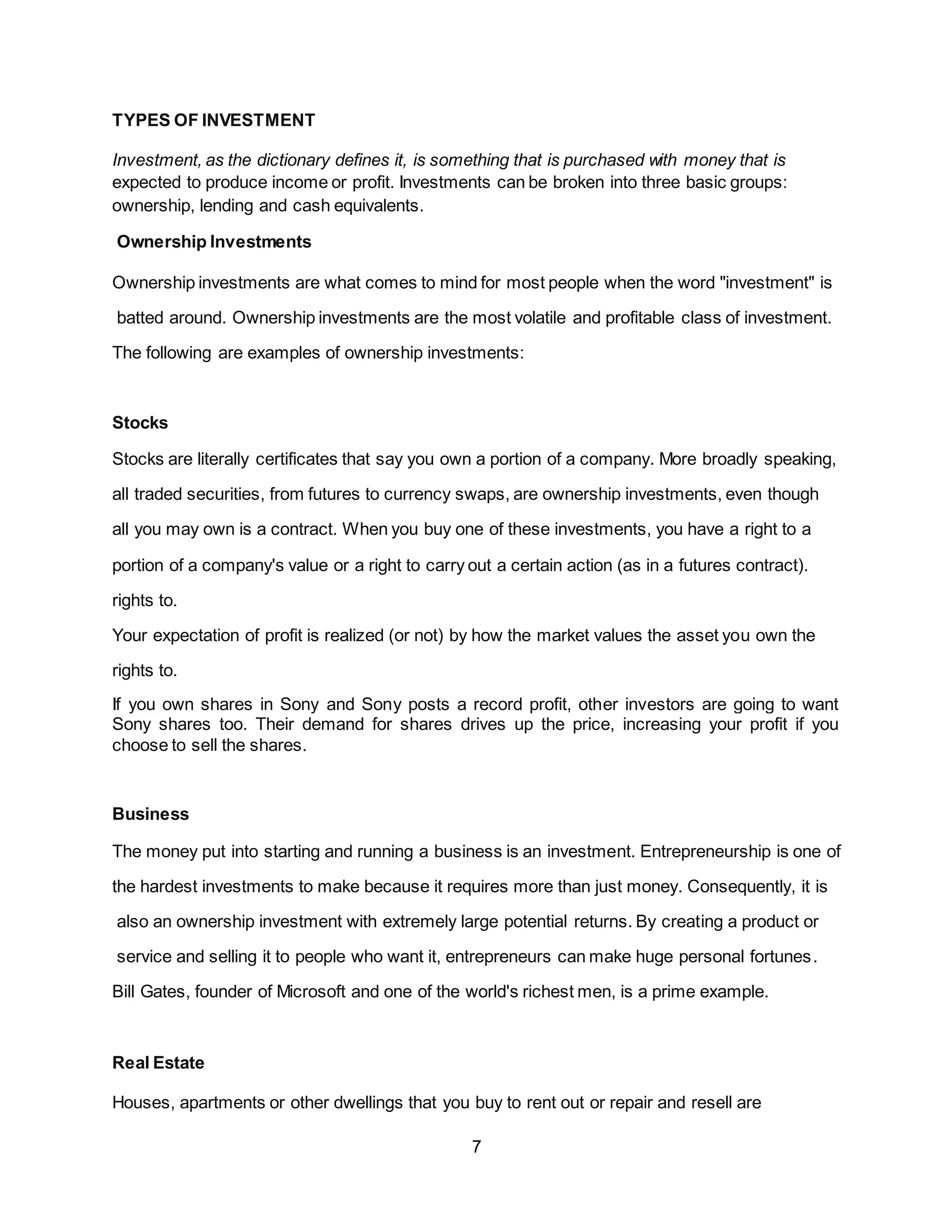 7
TYPES OF INVESTMENT
Investment, as the dictionary defines it, is something that is purchased with money that is
expected to produce income or profit. Investments can be broken into three basic groups:
ownership, lending and cash equivalents.
Ownership Investments
Ownership investments are what comes to mind for most people when the word "investment" is
batted around. Ownership investments are the most volatile and profitable class of investment.
The following are examples of ownership investments:
Stocks
Stocks are literally certificates that say you own a portion of a company. More broadly speaking,
all traded securities, from futures to currency swaps, are ownership investments, even though
all you may own is a contract. When you buy one of these investments, you have a right to a
portion of a company's value or a right to carry out a certain action (as in a futures contract).
rights to.
Your expectation of profit is realized (or not) by how the market values the asset you own the
rights to.
If you own shares in Sony and Sony posts a record profit, other investors are going to want
Sony shares too. Their demand for shares drives up the price, increasing your profit if you
choose to sell the shares.
Business
The money put into starting and running a business is an investment. Entrepreneurship is one of
the hardest investments to make because it requires more than just money. Consequently, it is
also an ownership investment with extremely large potential returns. By creating a product or
service and selling it to people who want it, entrepreneurs can make huge personal fortunes.
Bill Gates, founder of Microsoft and one of the world's richest men, is a prime example.
Real Estate
Houses, apartments or other dwellings that you buy to rent out or repair and resell are
 