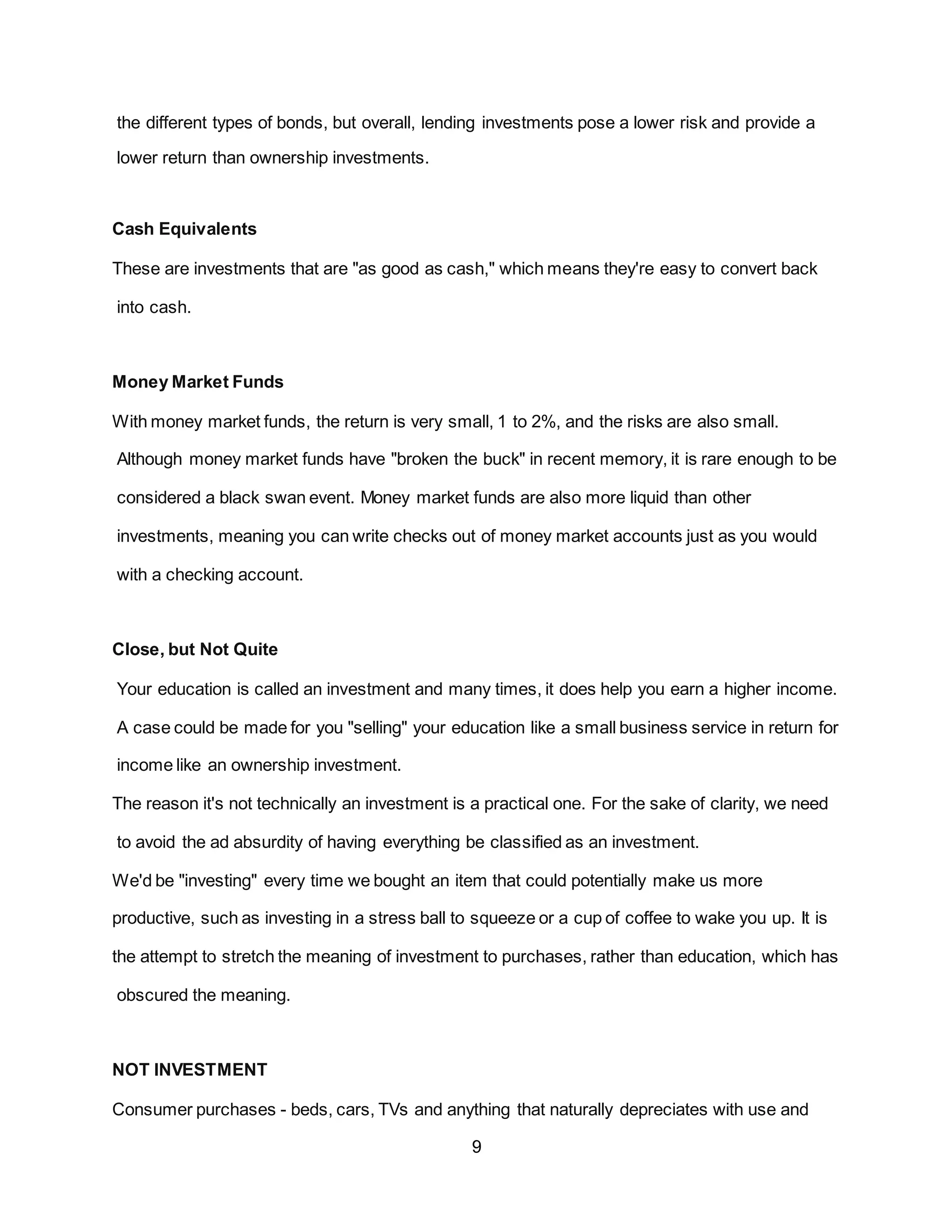 9
the different types of bonds, but overall, lending investments pose a lower risk and provide a
lower return than ownership investments.
Cash Equivalents
These are investments that are "as good as cash," which means they're easy to convert back
into cash.
Money Market Funds
With money market funds, the return is very small, 1 to 2%, and the risks are also small.
Although money market funds have "broken the buck" in recent memory, it is rare enough to be
considered a black swan event. Money market funds are also more liquid than other
investments, meaning you can write checks out of money market accounts just as you would
with a checking account.
Close, but Not Quite
Your education is called an investment and many times, it does help you earn a higher income.
A case could be made for you "selling" your education like a small business service in return for
income like an ownership investment.
The reason it's not technically an investment is a practical one. For the sake of clarity, we need
to avoid the ad absurdity of having everything be classified as an investment.
We'd be "investing" every time we bought an item that could potentially make us more
productive, such as investing in a stress ball to squeeze or a cup of coffee to wake you up. It is
the attempt to stretch the meaning of investment to purchases, rather than education, which has
obscured the meaning.
NOT INVESTMENT
Consumer purchases - beds, cars, TVs and anything that naturally depreciates with use and
 