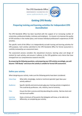 www.cpdstandards.com 1 | P a g e
Getting CPD Ready:
Preparing training and learning activities for Independent CPD
Accreditation
The CPD Standards Office has been launched with the support of an increasing number of
universities, professional bodies, institutes and employers. Its mission is to improve the quality
of CPD activities in the market place, and increase individual professional’s experiences of CPD
activities.
The specific remit of the Office is to independently accredit training and learning activities for
CPD purposes. Each activity submitted to the CPD Standards Office for formal assessment is
carefully reviewed by our assessment team.
The assessment process considers the educational structure, learning value and design of
content for each activity, and ensures it adheres to the CPD guidelines and criteria that have
emerged from our comprehensive research into CPD.
By answering the following questions, and preparing your CPD activity accordingly, you will
become “CPD Ready” and ensure the activity is suitable for formal CPD assessment.
Define your activity:
When designing your activity, make sure the following points have been considered:
Value Gap: What skills, knowledge, market or technical specialist ‘gap’ does your
activity address?
Audience: Specific identify and communicate who your training activity is targeted at.
This could be by profession, role, industry, level of seniority,
Title: Ensure the title is concise and fully describing the activity. Not too short and
not too much waffle!
Learning State a minimum of five points that delegates will know, or be able to do
objectives: differently, on completing your activity.
 