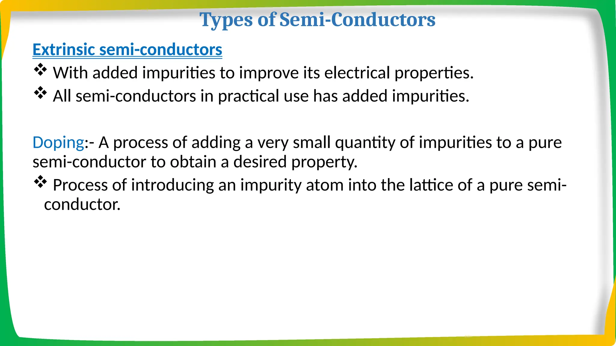 Types of Semi-Conductors
Extrinsic semi-conductors
 With added impurities to improve its electrical properties.
 All semi-conductors in practical use has added impurities.
Doping:- A process of adding a very small quantity of impurities to a pure
semi-conductor to obtain a desired property.
 Process of introducing an impurity atom into the lattice of a pure semi-
conductor.
 