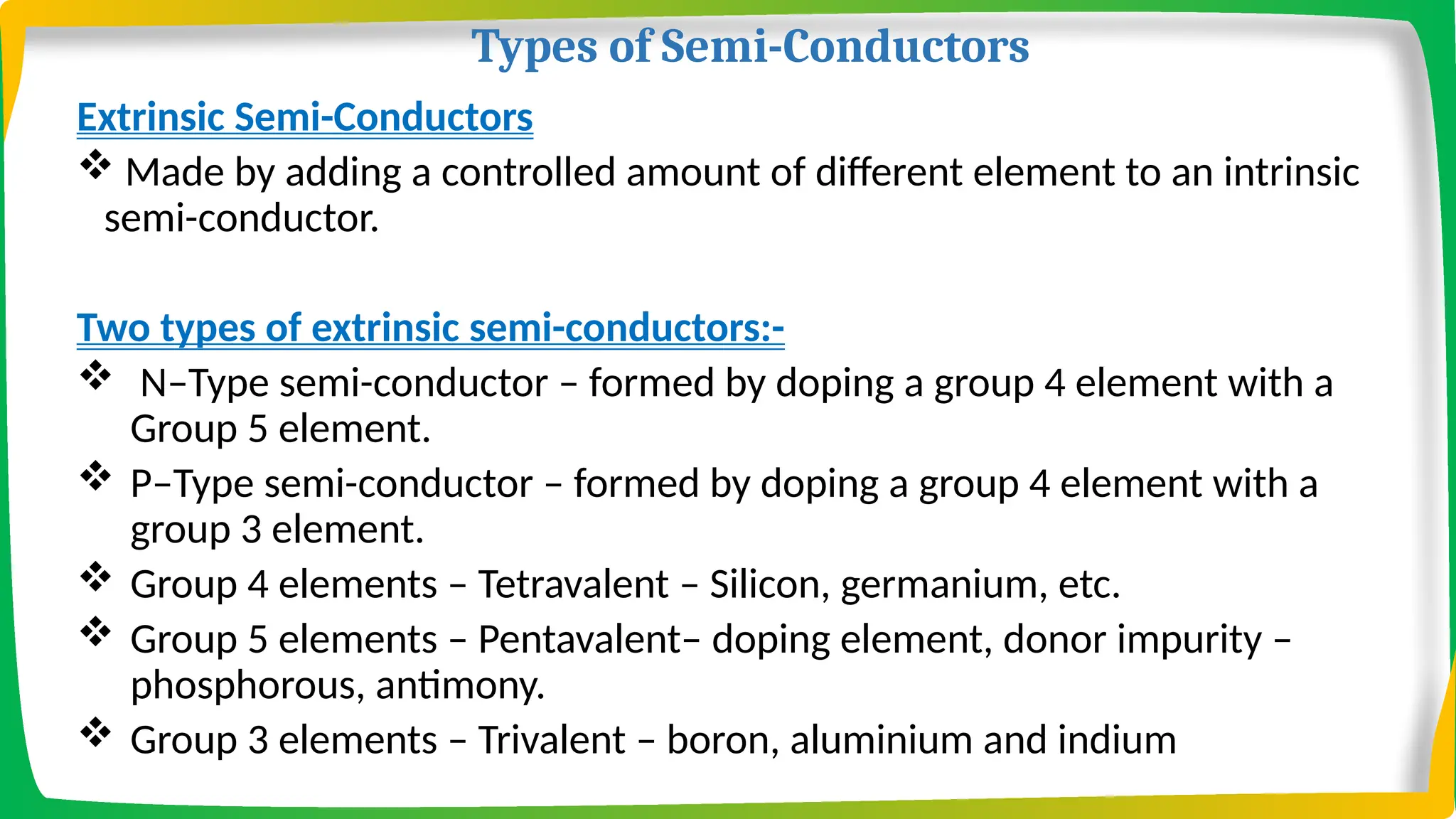 Types of Semi-Conductors
Extrinsic Semi-Conductors
 Made by adding a controlled amount of different element to an intrinsic
semi-conductor.
Two types of extrinsic semi-conductors:-
 N–Type semi-conductor – formed by doping a group 4 element with a
Group 5 element.
 P–Type semi-conductor – formed by doping a group 4 element with a
group 3 element.
 Group 4 elements – Tetravalent – Silicon, germanium, etc.
 Group 5 elements – Pentavalent– doping element, donor impurity –
phosphorous, antimony.
 Group 3 elements – Trivalent – boron, aluminium and indium
 