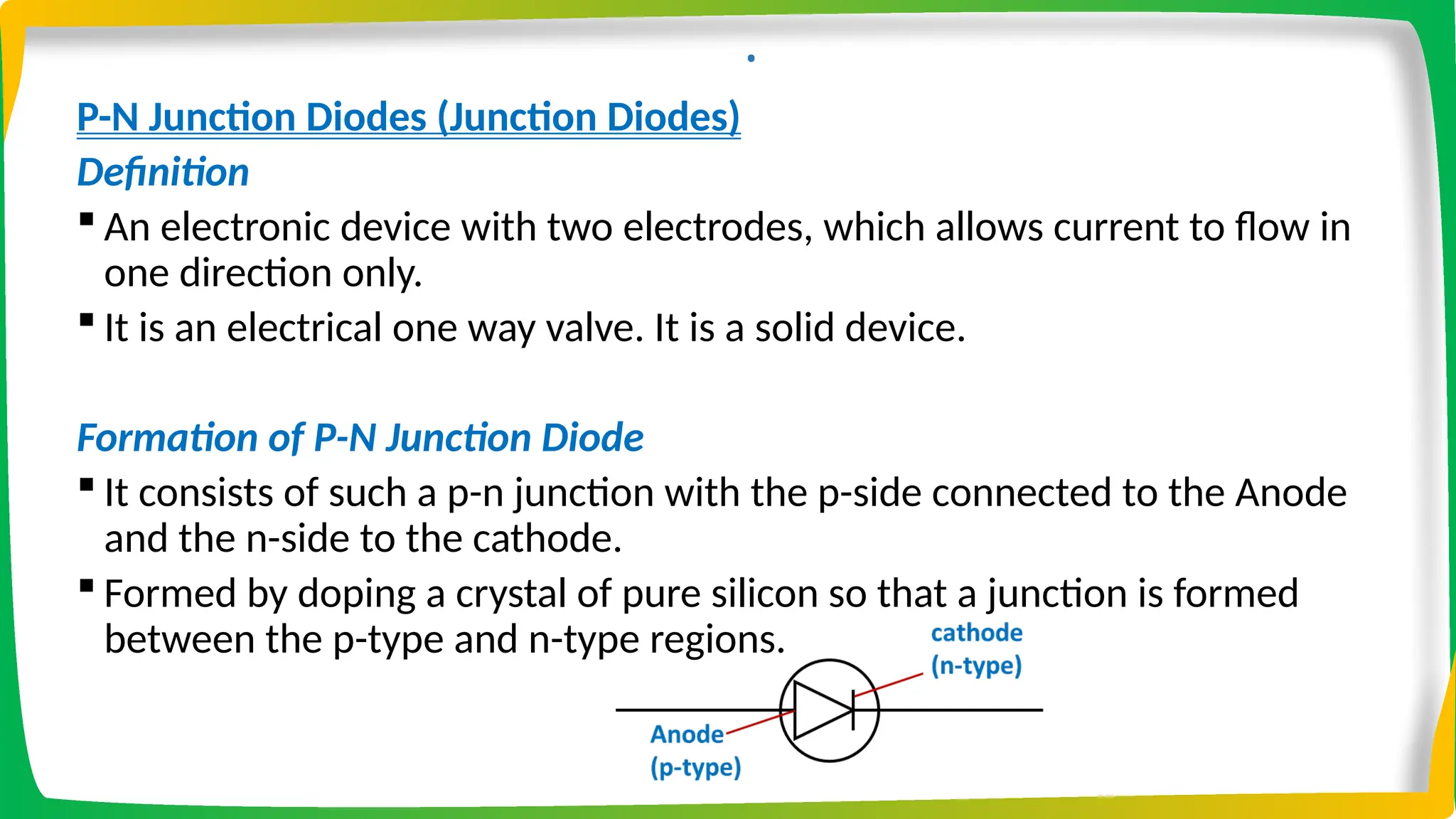 .
P-N Junction Diodes (Junction Diodes)
Definition
 An electronic device with two electrodes, which allows current to flow in
one direction only.
 It is an electrical one way valve. It is a solid device.
Formation of P-N Junction Diode
 It consists of such a p-n junction with the p-side connected to the Anode
and the n-side to the cathode.
 Formed by doping a crystal of pure silicon so that a junction is formed
between the p-type and n-type regions.
 