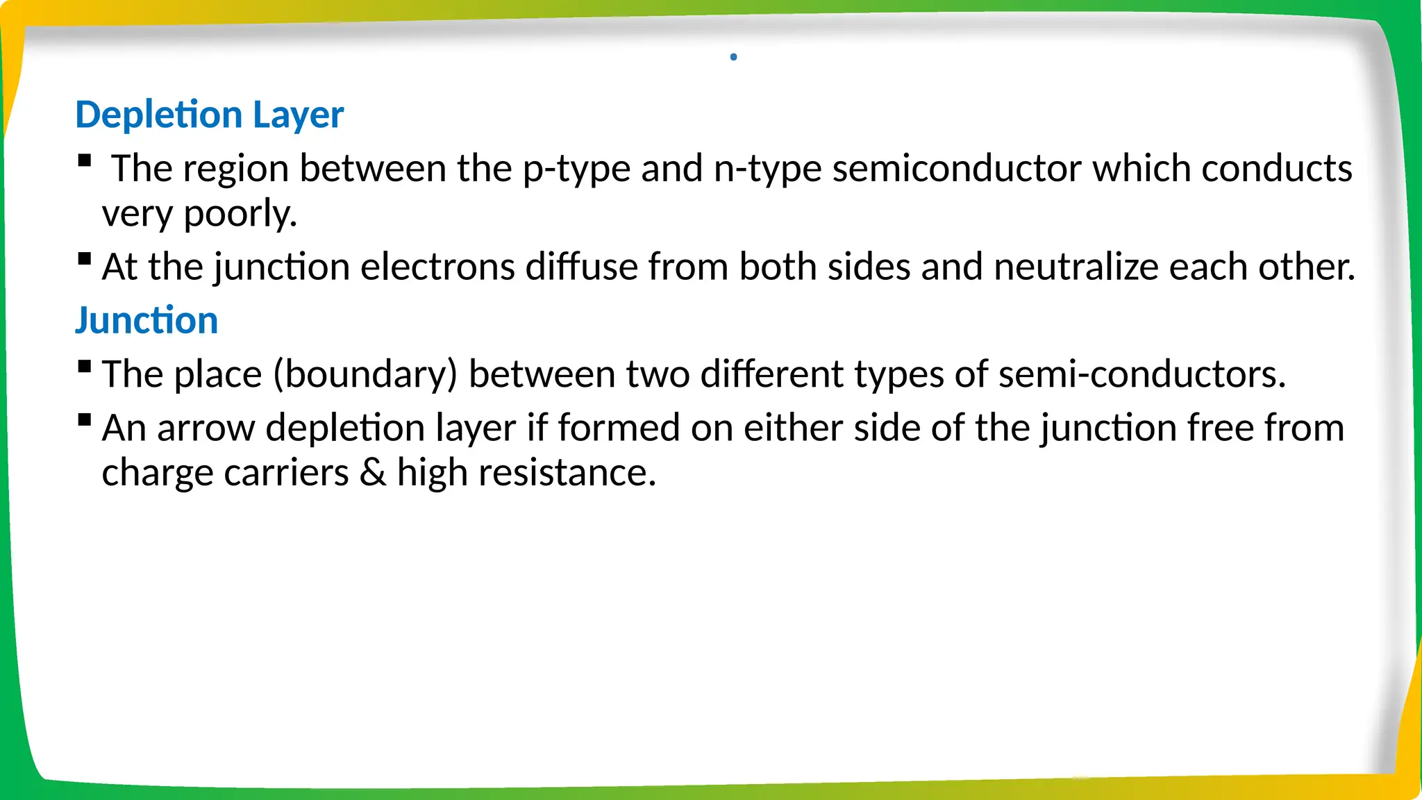 .
Depletion Layer
 The region between the p-type and n-type semiconductor which conducts
very poorly.
 At the junction electrons diffuse from both sides and neutralize each other.
Junction
 The place (boundary) between two different types of semi-conductors.
 An arrow depletion layer if formed on either side of the junction free from
charge carriers & high resistance.
 