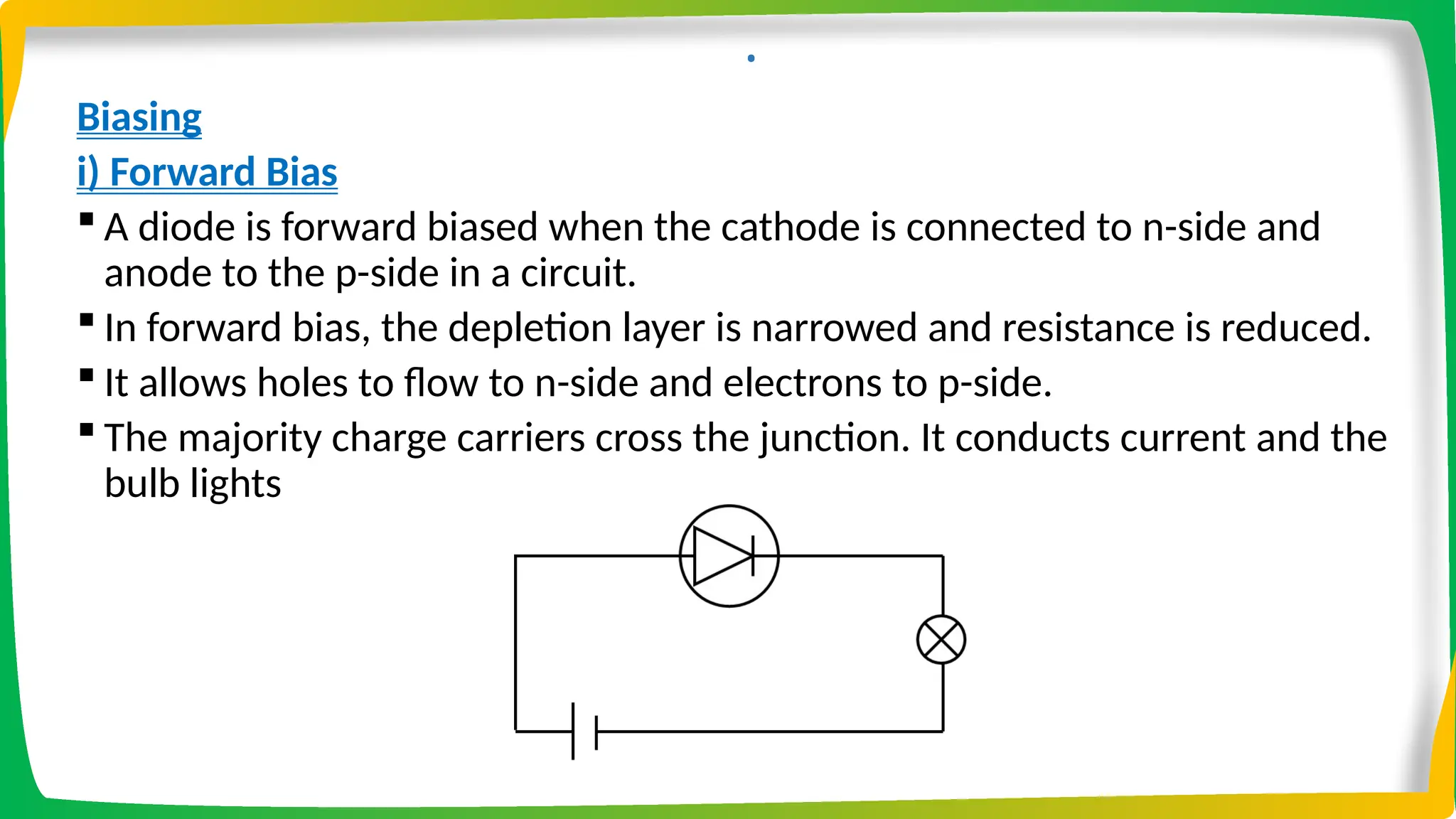 .
Biasing
i) Forward Bias
 A diode is forward biased when the cathode is connected to n-side and
anode to the p-side in a circuit.
 In forward bias, the depletion layer is narrowed and resistance is reduced.
 It allows holes to flow to n-side and electrons to p-side.
 The majority charge carriers cross the junction. It conducts current and the
bulb lights
 