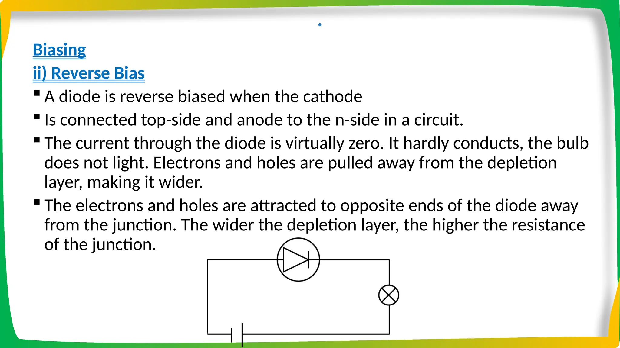 .
Biasing
ii) Reverse Bias
 A diode is reverse biased when the cathode
 Is connected top-side and anode to the n-side in a circuit.
 The current through the diode is virtually zero. It hardly conducts, the bulb
does not light. Electrons and holes are pulled away from the depletion
layer, making it wider.
 The electrons and holes are attracted to opposite ends of the diode away
from the junction. The wider the depletion layer, the higher the resistance
of the junction.
 