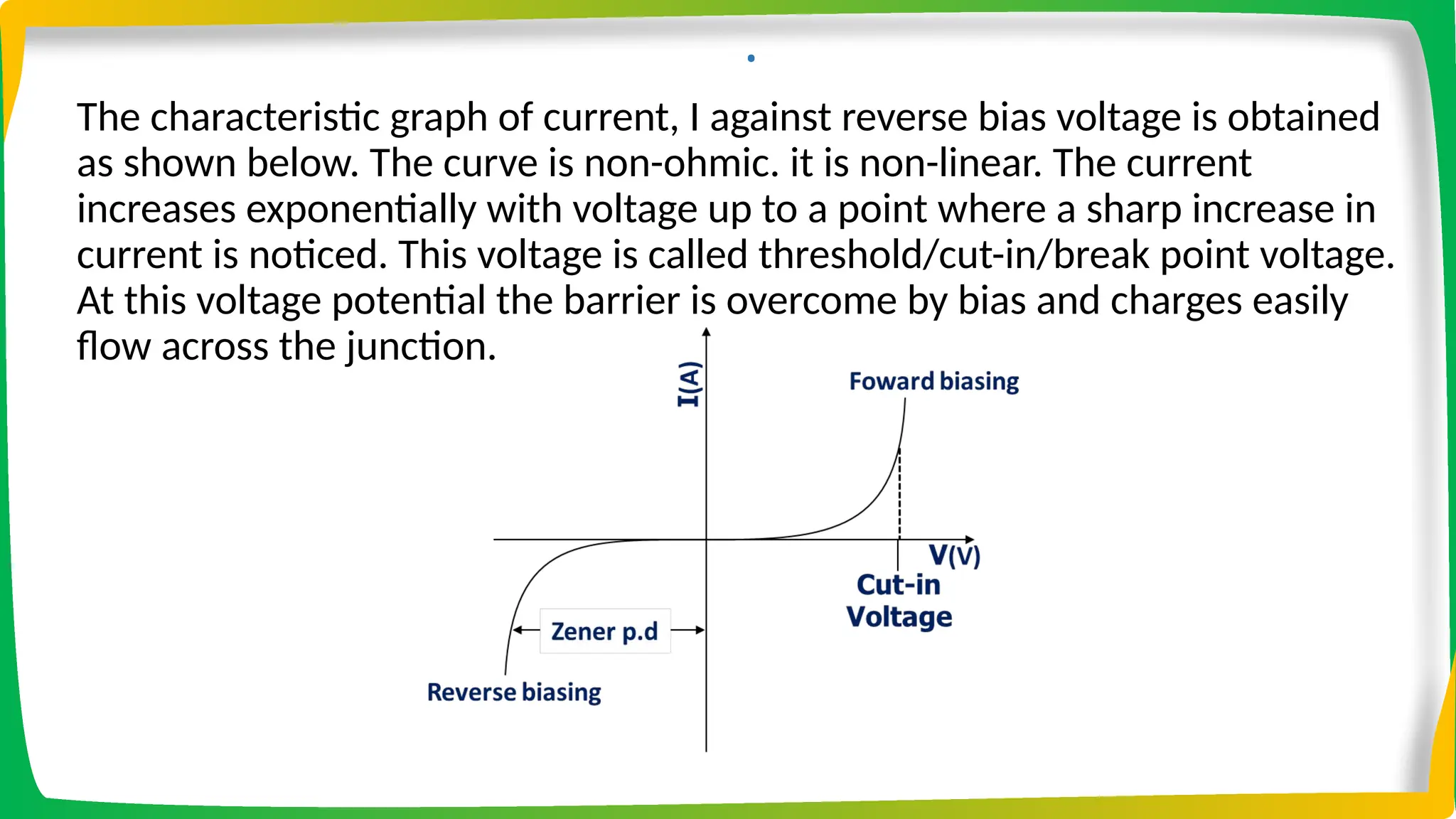.
The characteristic graph of current, I against reverse bias voltage is obtained
as shown below. The curve is non-ohmic. it is non-linear. The current
increases exponentially with voltage up to a point where a sharp increase in
current is noticed. This voltage is called threshold/cut-in/break point voltage.
At this voltage potential the barrier is overcome by bias and charges easily
flow across the junction.
 