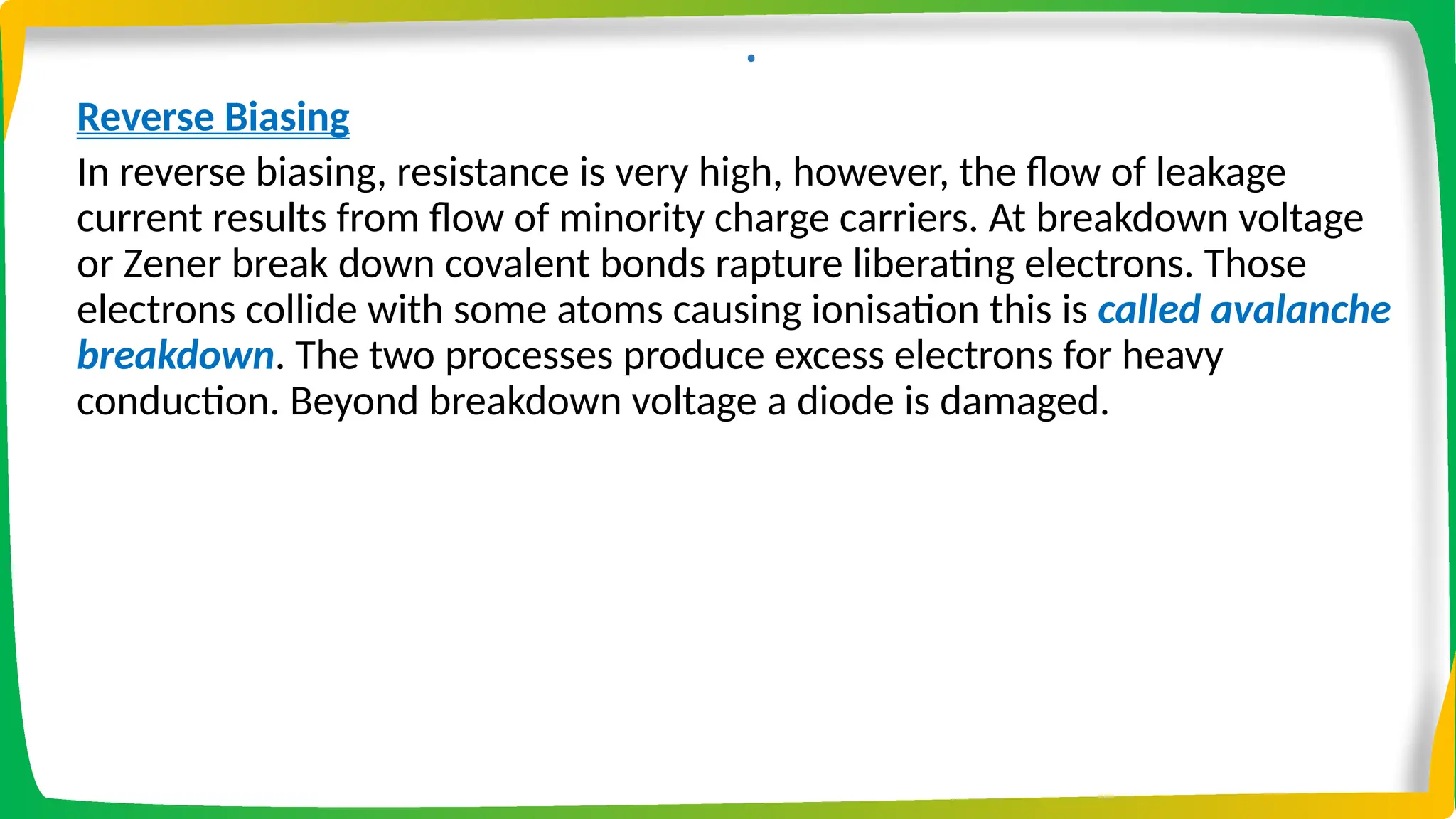 .
Reverse Biasing
In reverse biasing, resistance is very high, however, the flow of leakage
current results from flow of minority charge carriers. At breakdown voltage
or Zener break down covalent bonds rapture liberating electrons. Those
electrons collide with some atoms causing ionisation this is called avalanche
breakdown. The two processes produce excess electrons for heavy
conduction. Beyond breakdown voltage a diode is damaged.
 