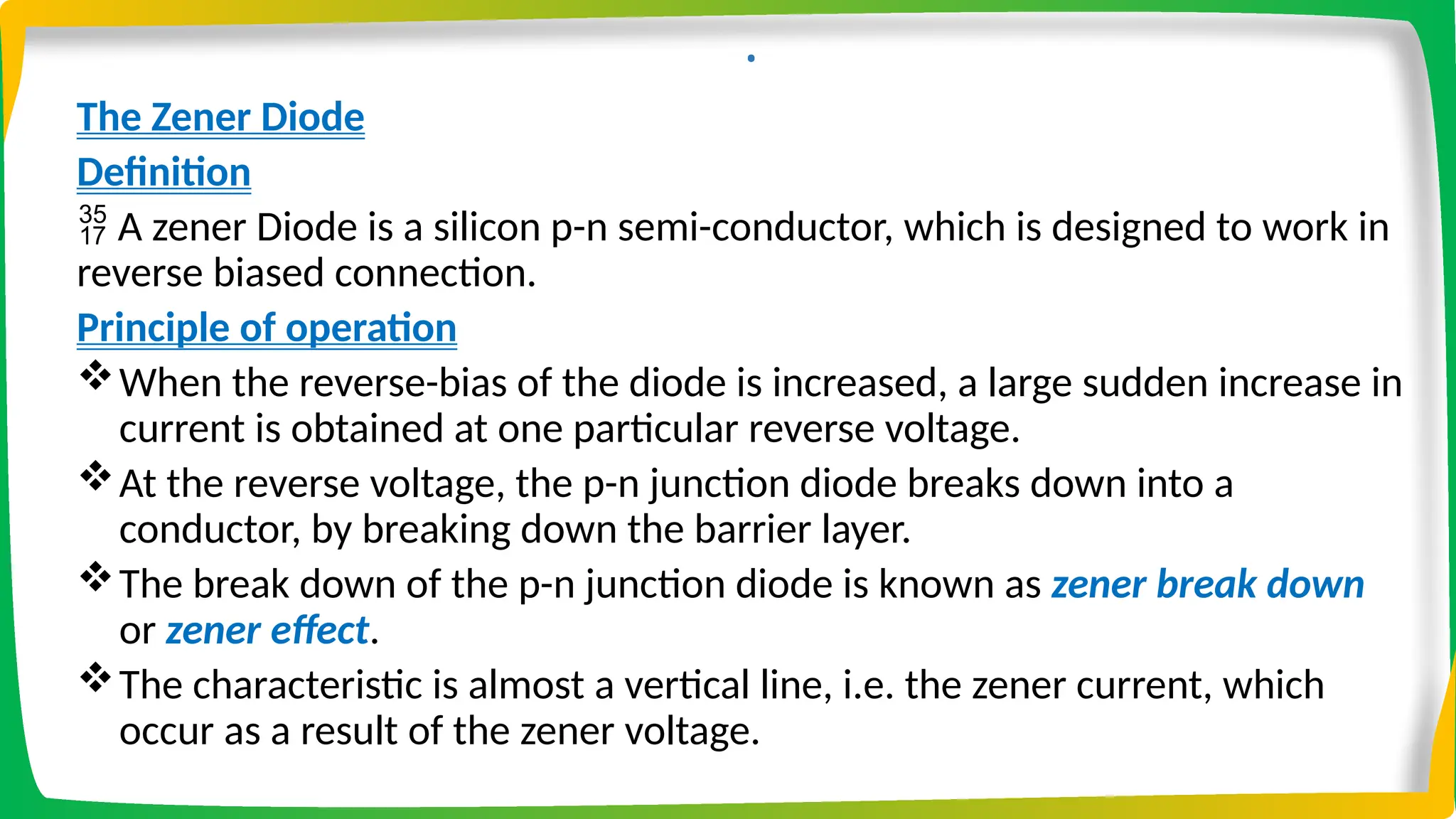 .
The Zener Diode
Definition
 A zener Diode is a silicon p-n semi-conductor, which is designed to work in
reverse biased connection.
Principle of operation
When the reverse-bias of the diode is increased, a large sudden increase in
current is obtained at one particular reverse voltage.
At the reverse voltage, the p-n junction diode breaks down into a
conductor, by breaking down the barrier layer.
The break down of the p-n junction diode is known as zener break down
or zener effect.
The characteristic is almost a vertical line, i.e. the zener current, which
occur as a result of the zener voltage.
 