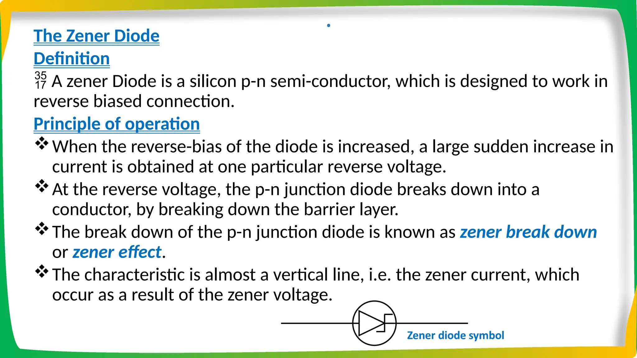 .
The Zener Diode
Definition
 A zener Diode is a silicon p-n semi-conductor, which is designed to work in
reverse biased connection.
Principle of operation
When the reverse-bias of the diode is increased, a large sudden increase in
current is obtained at one particular reverse voltage.
At the reverse voltage, the p-n junction diode breaks down into a
conductor, by breaking down the barrier layer.
The break down of the p-n junction diode is known as zener break down
or zener effect.
The characteristic is almost a vertical line, i.e. the zener current, which
occur as a result of the zener voltage.
 