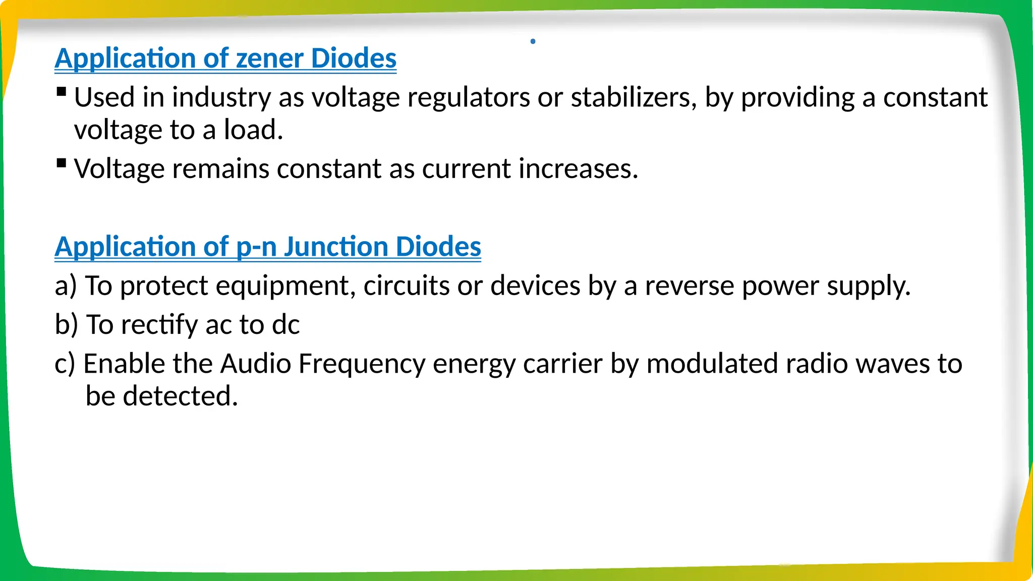 .
Application of zener Diodes
 Used in industry as voltage regulators or stabilizers, by providing a constant
voltage to a load.
 Voltage remains constant as current increases.
Application of p-n Junction Diodes
a) To protect equipment, circuits or devices by a reverse power supply.
b) To rectify ac to dc
c) Enable the Audio Frequency energy carrier by modulated radio waves to
be detected.
 